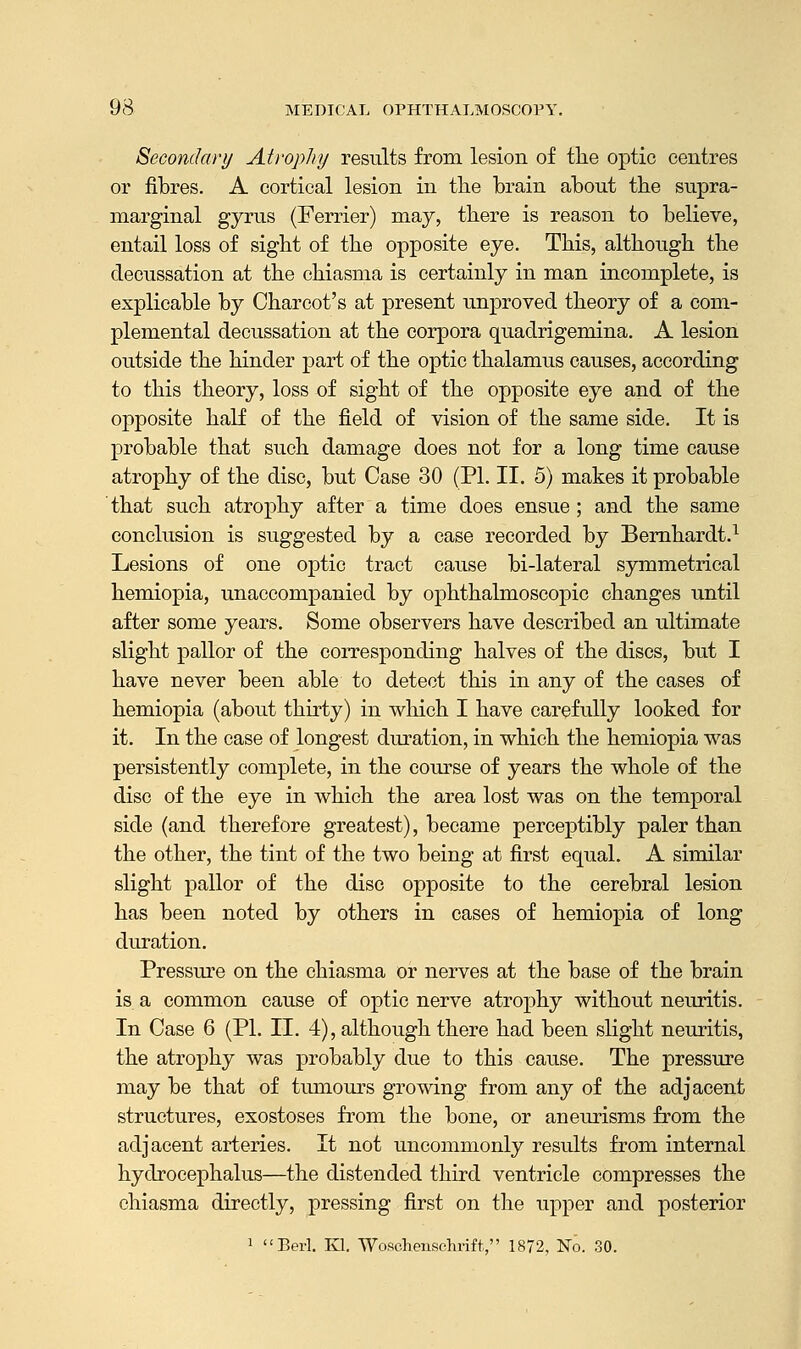 Secondary Atrophy results from lesion of tlie optic centres or fibres. A cortical lesion in the brain about the supra- marginal gyrus (Ferrier) may, there is reason to believe, entail loss of sight of the opposite eye. This, although the decussation at the chiasma is certainly in man incomplete, is explicable by Charcot's at present unproved theory of a com- plemental decussation at the corpora quaclrigemina. A lesion outside the hinder part of the optic thalamus causes, according to this theory, loss of sight of the opposite eye and of the opposite half of the field of vision of the same side. It is probable that such damage does not for a long time cause atrophy of the disc, but Case 30 (PL II. 5) makes it probable that such atrophy after a time does ensue; and the same conclusion is suggested by a case recorded by Bernhardt.1 Lesions of one optic tract cause bi-lateral symmetrical hemiopia, unaccompanied by ophthalmoscopic changes until after some years. Some observers have described an ultimate slight pallor of the corresponding halves of the discs, but I have never been able to detect this in any of the cases of hemiopia (about thirty) in which I have carefully looked for it. In the case of longest duration, in which the hemiopia was persistently complete, in the course of years the whole of the disc of the eye in which the area lost was on the temporal side (and therefore greatest), became perceptibly paler than the other, the tint of the two being at first equal. A similar slight pallor of the disc opposite to the cerebral lesion has been noted by others in cases of hemiopia of long duration. Pressure on the chiasma or nerves at the base of the brain is a common cause of optic nerve atrophy without neuritis. In Case 6 (PL II. 4), although there had been slight neuritis, the atrophy was probably due to this cause. The pressure may be that of tumours growing from any of the adjacent structures, exostoses from the bone, or aneurisms from the adjacent arteries. It not uncommonly results from internal hydrocephalus—the distended third ventricle compresses the chiasma directly, pressing first on the upper and posterior 1 Berl. Kl. Wosohensehrift, 1872, No. 30.
