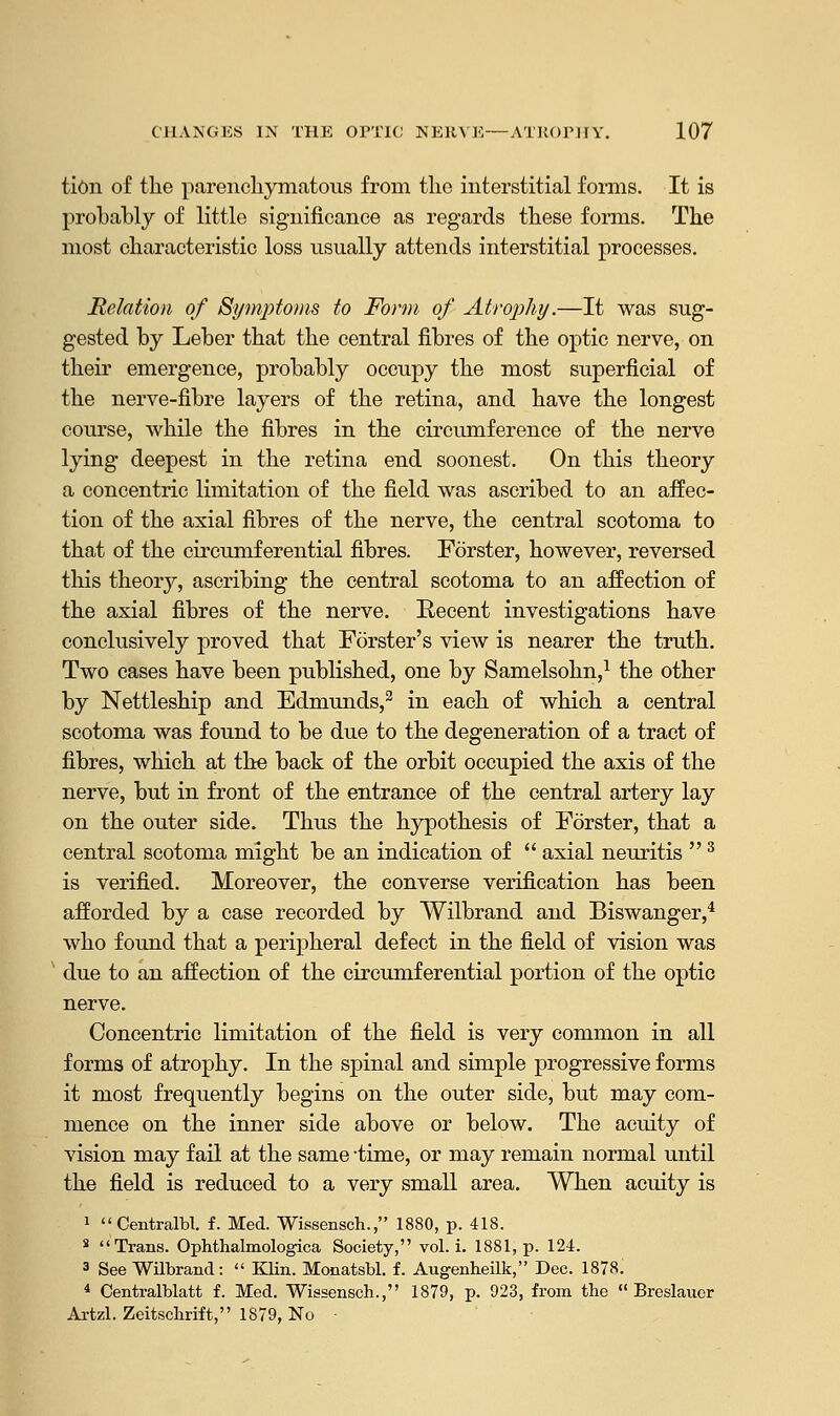 tion of the parenchymatous from the interstitial forms. It is probably of little significance as regards these forms. The most characteristic loss usually attends interstitial processes. Relation of Symptoms to Form of Atrophy.—It was sug- gested by Leber that the central fibres of the optic nerve, on their emergence, probably occupy the most superficial of the nerve-fibre layers of the retina, and have the longest course, while the fibres in the circumference of the nerve lying deepest in the retina end soonest. On this theory a concentric limitation of the field was ascribed to an affec- tion of the axial fibres of the nerve, the central scotoma to that of the circumferential fibres. Forster, however, reversed this theory, ascribing the central scotoma to an affection of the axial fibres of the nerve. Recent investigations have conclusively proved that Forster's view is nearer the truth. Two cases have been published, one by Samelsohn,1 the other by Nettleship and Edmunds,3 in each of which a central scotoma was found to be due to the degeneration of a tract of fibres, which at the back of the orbit occupied the axis of the nerve, but in front of the entrance of the central artery lay on the outer side. Thus the hypothesis of Forster, that a central scotoma might be an indication of  axial neuritis 3 is verified. Moreover, the converse verification has been afforded by a case recorded by Wilbrand and Biswanger,4 who found that a peripheral defect in the field of vision was due to an affection of the circumferential portion of the optic nerve. Concentric limitation of the field is very common in all forms of atrophy. In the spinal and simple progressive forms it most frequently begins on the outer side, but may com- mence on the inner side above or below. The acuity of vision may fail at the same time, or may remain normal until the field is reduced to a very small area. When acuity is 1 Centralbl. f. Med. Wissensch., 1880, p. 418. 3 Trans. Ophthalmologica Society, vol. i. 1881, p. 12-4. 3 See Wilbrand:  Klin. Monatsbl. f. Augenbeilk, Dec. 1878. * Centralblatt f. Med. Wissensch., 1879, p. 923, from the  Breslaucr Artzl. Zeitschrift, 1879, No •