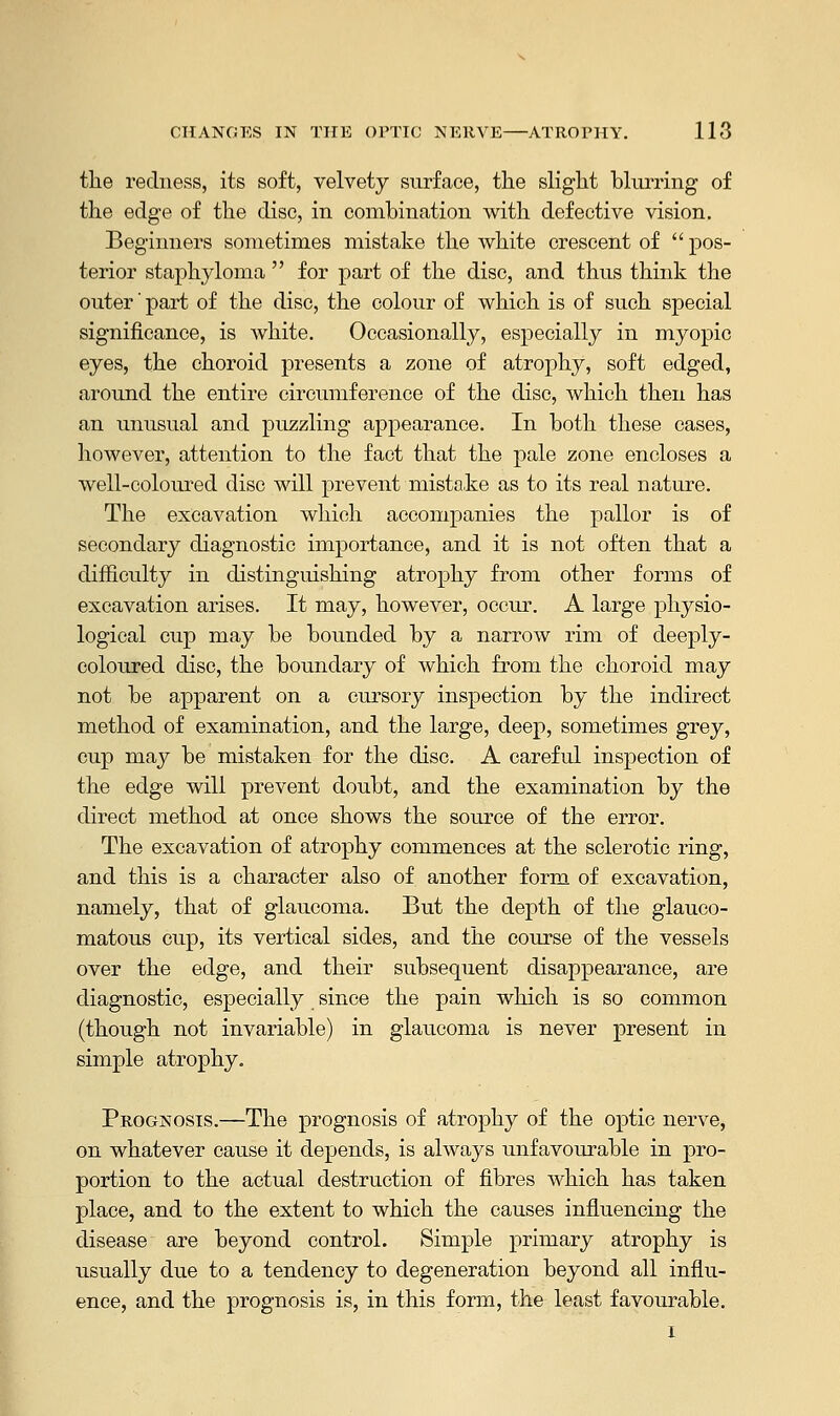 the redness, its soft, velvety surface, the slight blurring of the edge of the disc, in combination with defective vision. Beginners sometimes mistake the white crescent of  pos- terior staphyloma  for part of the disc, and thus think the outer' part of the disc, the colour of which is of such special significance, is Avhite. Occasionally, especially in myopic eyes, the choroid presents a zone of atrophy, soft edged, around the entire circumference of the disc, which then has an unusual and puzzling appearance. In both these cases, however, attention to the fact that the pale zone encloses a well-coloured disc will prevent mistake as to its real nature. The excavation which accompanies the pallor is of secondary diagnostic importance, and it is not often that a difficulty in distinguishing atrophy from other forms of excavation arises. It may, however, occur. A large physio- logical cup may be bounded by a narrow rim of deeply- coloured disc, the boundary of which from the choroid may not be apparent on a cursory inspection by the indirect method of examination, and the large, deep, sometimes grey, cup may be mistaken for the disc. A careful inspection of the edge will prevent doubt, and the examination by the direct method at once shows the source of the error. The excavation of atrophy commences at the sclerotic ring, and this is a character also of another form of excavation, namely, that of glaucoma. But the depth of the glauco- matous cup, its vertical sides, and the course of the vessels over the edge, and their subsequent disappearance, are diagnostic, especially since the pain which is so common (though not invariable) in glaucoma is never present in simple atrophy. Prognosis.—The prognosis of atrophy of the optic nerve, on whatever cause it depends, is always unfavourable in pro- portion to the actual destruction of fibres which has taken place, and to the extent to which the causes influencing the disease are beyond control. Simple primary atrophy is usually due to a tendency to degeneration beyond all influ- ence, and the prognosis is, in this form, the least favourable.