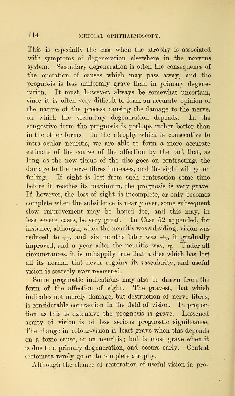 This is especially the case when the atrophy is associated with symptoms of degeneration elsewhere in the nervous system. Secondary degeneration is often the consequence of the operation of causes which may pass away, and the prognosis is less uniformly grave than in primary degene- ration. It must, however, always be somewhat uncertain, since it is often very difficult to form an accurate opinion of the nature of the process causing the damage to the nerve, on which the secondary degeneration depends. In the congestive form the prognosis is perhaps rather better than in the other forms. In the atrophy which is consecutive to intra-ocular neuritis, we are able to form a more accurate estimate of the course of the affection by the fact that, as long as the new tissue of the disc goes on contracting, the damage to the nerve fibres increases, and the sight will go on failing. If sight is lost from such contraction some time before it reaches its maximum, the prognosis is very grave. If, however, the loss of sight is incomplete, or only becomes complete when the subsidence is nearly over, some subsequent slow improvement may be hoped for, and this may, in less severe cases, be very great. In Case 52 appended, for instance, although, when the neuritis was subsiding, vision was reduced to -^, and six months later was -yL-, it gradually improved, and a year after the neuritis was, j|. Under all circumstances, it is unhappily true that a disc which has lost all its normal tint never regains its vascularity, and useful vision is scarcely ever recovered. Some prognostic indications may also be drawn from the form of the affection of sight. The gravest, that which indicates not merely damage, but destruction of nerve fibres, is considerable contraction in the field of vision. In propor- tion as this is extensive the prognosis is grave. Lessened acuity of vision is of less serious prognostic significance. The change in colour-vision is least grave when this depends on a toxic cause, or on neuritis; but is most grave when it is due to a primary degeneration, and occurs early. Central scotomata rarely go on to complete atrophy. Although the chance of restoration of useful vision in pro-