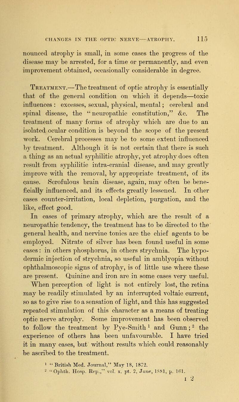 nounoed atrophy is small, iu some oases the progress of the disease may be arrested, for a time or permanently, and even improvement obtained, occasionally considerable in degree. Treatment.—The treatment of optic atrophy is essentially that of the general condition on which it depends—toxic influences : excesses, sexual, physical, mental; cerebral and spinal disease, the  neuropathic constitution, &c. The treatment of many forms of atrophy which are due to an isolated ocular condition is beyond the scope of the present work. Cerebral processes may be to some extent influenced hj treatment. Although it is not certain that there is such a thing as an actual syphilitic atrophy, yet atrophy does often result from syphilitic intra-cranial disease, and may greatly improve with the removal, by appropriate treatment, of its cause. Scrofulous brain disease, again, may often be bene- ficially influenced, and its effects greatly lessened. In other cases counter-irritation, local depletion, purgation, and the like, effect good. In cases of primary atrophy, which are the result of a neuropathic tendency, the treatment has to be directed to the' general health, and nervine tonics are the chief agents to be employed. Nitrate of silver has been found useful in some cases: in others phosphorus, in others stiychnia. The hypo- dermic injection of strychnia, so useful in amblyopia without ophthalmoscopic signs of atrophy, is of little use where these are present. Quinine and iron are in some cases very useful. When perception of light is not entirely lost, the retina may be readily stimulated by an interrupted voltaic current, so as to give rise to a sensation of light, and this has suggested repeated stimulation of this character as a means of treating optic nerve atrophy. Some improvement has been observed to follow the treatment by Pye- Smith l and Grunn; 2 the experience of others has been unfavourable. I have tried it in many cases, but without results which could reasonably be ascribed to the treatment. 1  British Med. Journal, May 18, 1872. 2 Ophth. Hosp. Rep., vol. x, pt. 2, Jane, 1881, p. 161. i 2