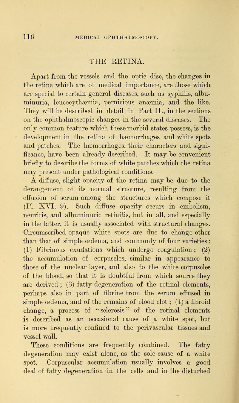 THE EETINA. Apart from the vessels and the optic disc, the changes in the retina which are of medical importance, are those which are special to certain general diseases, such as syphilis, albu- minuria, leucocythsemia, pernicious anaemia, and the like. They will be described in detail in Part II., in the sections on the ophthalmoscopic changes in the several diseases. The only common feature which these morbid states possess, is the development in the retina of haemorrhages and white spots and patches. The haemorrhages, their characters and signi- ficance, have been already described. It may be convenient briefly to describe the forms of white patches which the retina may present under pathological conditions. A diffuse, slight opacity of the retina may be due to the derangement of its normal structure, resulting from the effusion of serum among the structures which compose it (PI. XYI. 9). Such diffuse opacity occurs in embolism, neuritis, and albuminuric retinitis, but in all, and especially in the latter, it is usually associated with structural changes. Circumscribed opaque white spots are due to change other than that of simple oedema, and commonly of four varieties: (1) Fibrinous exudations which undergo coagulation ; (2) the accumulation of corpuscles, similar in appearance to those of the nuclear layer, and also to the white corpuscles of the blood, so that it is doubtful from which source they are derived; (3) fatty degeneration of the retinal elements, perhaps also in part of fibrine from the serum effused in simple oedema, and of the remains of blood clot; (4) a fibroid change, a process of  sclerosis of the retinal elements is described as an occasional cause of a white spot, but is more frequently confined to the perivascular tissues and vessel wall. These conditions are frequently combined. The fatty degeneration may exist alone, as the sole cause of a white spot. Corpuscular accumulation usually involves a good deal of fatty degeneration in the cells and in the disturbed