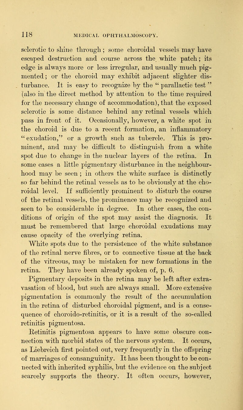 sclerotic to shine through; some choroidal vessels may have escaped destruction and course across the. white patch; its edge is always more or less irregular, and usually much pig- mented; or the choroid may exhibit adjacent slighter dis- turbance. It is easy to recognize by the  parallactic test  (also in the direct method by attention to the time required for the necessary change of accommodation), that the exposed sclerotic is some distance behind any retinal vessels which pass in front of it. Occasionally, however, a white spot in the choroid is due to a recent formation, an inflammatory  exudation, or a growth such as tubercle. This is pro- minent, and may be difficult to distinguish from a white spot due to change in the nuclear layers of the retina. In some cases a little pigmentary disturbance in the neighbour- hood may be seen ; in others the white surface is distinctly so far behind the retinal vessels as to be obviously at the cho- roidal level. If sufficiently prominent to disturb the course of the retinal vessels, the prominence may be recognized and seen to be considerable in degree. In other cases, the con- ditions of origin of the spot may assist the diagnosis. It must be remembered that large choroidal exudations may cause opacity of the overlying retina. White spots due to the persistence of the white substance of the retinal nerve fibres, or to connective tissue at the back of the vitreous, may be mistaken for new formations in the retina. They have been already spoken of, p. 6. Pigmentary deposits in the retina may be left after extra- vasation of blood, but such are always small. More extensive pigmentation is commonly the result of the accumulation in the retina of disturbed choroidal pigment, and is a conse- quence of choroido-retinitis, or it is a result of the so-called retinitis pigmentosa. Retinitis pigmentosa appears to have some obscure con- nection with morbid states of the nervous system. It occurs, as Liebreich first pointed out, very frequently in the offspring of marriages of consanguinity. It has been thought to be con- nected with inherited syphilis, but the evidence on the subject scarcely supports the theory. It often occurs, however,