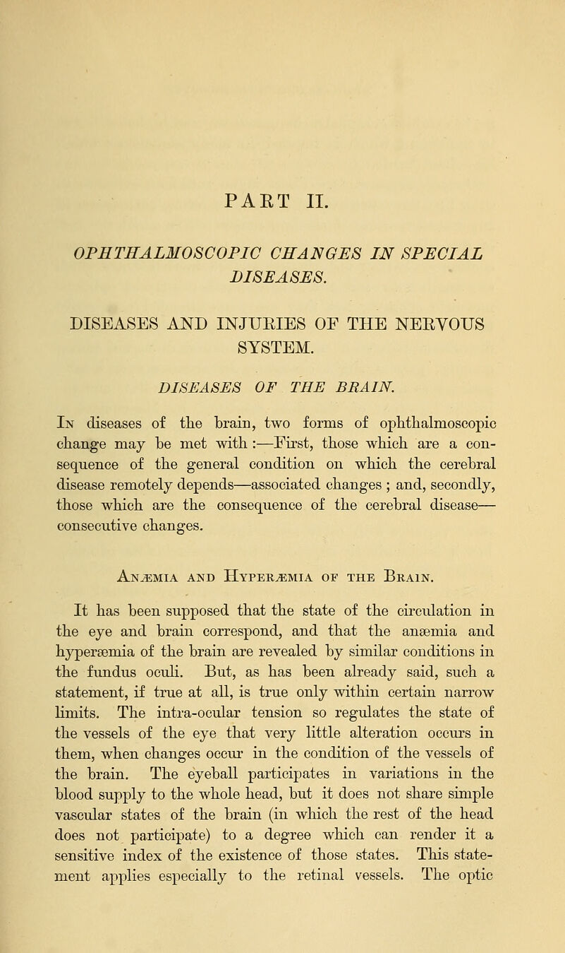 PAET II. OPHTHALMOSCOPIC CHANGES IN SPECIAL DISEASES. DISEASES AND INJUBIES OF THE NEBVOUS SYSTEM. DISEASES OF THE BRAIN. In diseases of the brain, two forms of ophthalmoscopic change may be met with :—First, those which are a con- sequence of the general condition on which the cerebral disease remotely depends—associated changes ; and, secondly, those which are the consequence of the cerebral disease— consecutive changes. Anaemia and Hyperemia or the Brain. It has been supposed that the state of the circulation in the eye and brain correspond, and that the anaemia and hyperemia of the brain are revealed by similar conditions in the fundus oculi. But, as has been already said, such a statement, if true at all, is true only within certain narrow limits. The intra-ocular tension so regulates the state of the vessels of the eye that very little alteration occurs in them, when changes occur in the condition of the vessels of the brain. The eyeball participates in variations in the blood supply to the whole head, but it does not share simple vascular states of the brain (in which the rest of the head does not participate) to a degree which can render it a sensitive index of the existence of those states. This state- ment applies especially to the retinal vessels. The optic