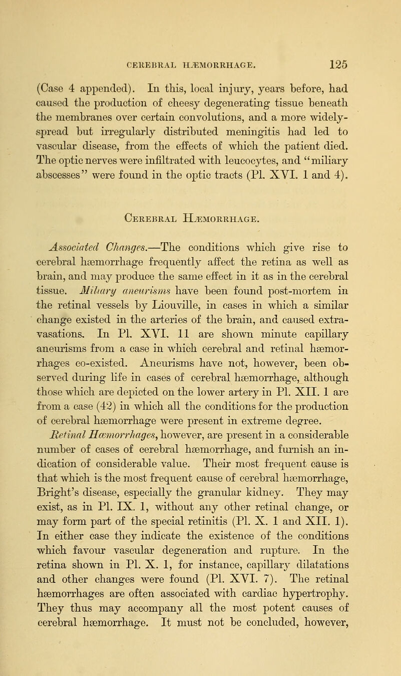 (Case 4 appended). In this, local injury, years before, had caused the production of cheesy degenerating tissue beneath the membranes over certain convolutions, and a more widely- spread but irregularly distributed meningitis had led to vascular disease, from the effects of which the patient died. The optic nerves were infiltrated with leucocytes, and miliary abscesses were found in the optic tracts (PL XVI. 1 and 4). Cerebral Hemorrhage. Associated Changes.—The conditions which give rise to cerebral haemorrhage frequently affect the retina as well as brain, and may produce the same effect in it as in the cerebral tissue. Miliary aneurisms have been found post-mortem in the retinal vessels by Liouville, in cases in which a similar change existed in the arteries of the brain, and caused extra- vasations. In PI. XVI. 11 are shown minute capillary aneurisms from a case in which cerebral and retinal haemor- rhages co-existed. Aneurisms have not, however, been ob- served during life in cases of cerebral haemorrhage, although those which are depicted on the lower artery in PL XII. 1 are from a case (42) in which all the conditions for the production of cerebral haemorrhage were present in extreme degree. Retinal Haemorrhages, however, are present in a considerable number of cases of cerebral haemorrhage, and furnish an in- dication of considerable value. Their most frequent cause is that which is the most frequent cause of cerebral haemorrhage, Bright's disease, especially the granular kidney. They may exist, as in PL IX. 1, without any other retinal change, or may form part of the special retinitis (PL X. 1 and XII. 1). In either case they indicate the existence of the conditions which favour vascular degeneration and rupture. In the retina shown in PL X. 1, for instance, capillary dilatations and other changes were found (PL XVI. 7). The retinal haemorrhages are often associated with cardiac hypertrophy. They thus may accompany all the most potent causes of cerebral haemorrhage. It must not be concluded, however,