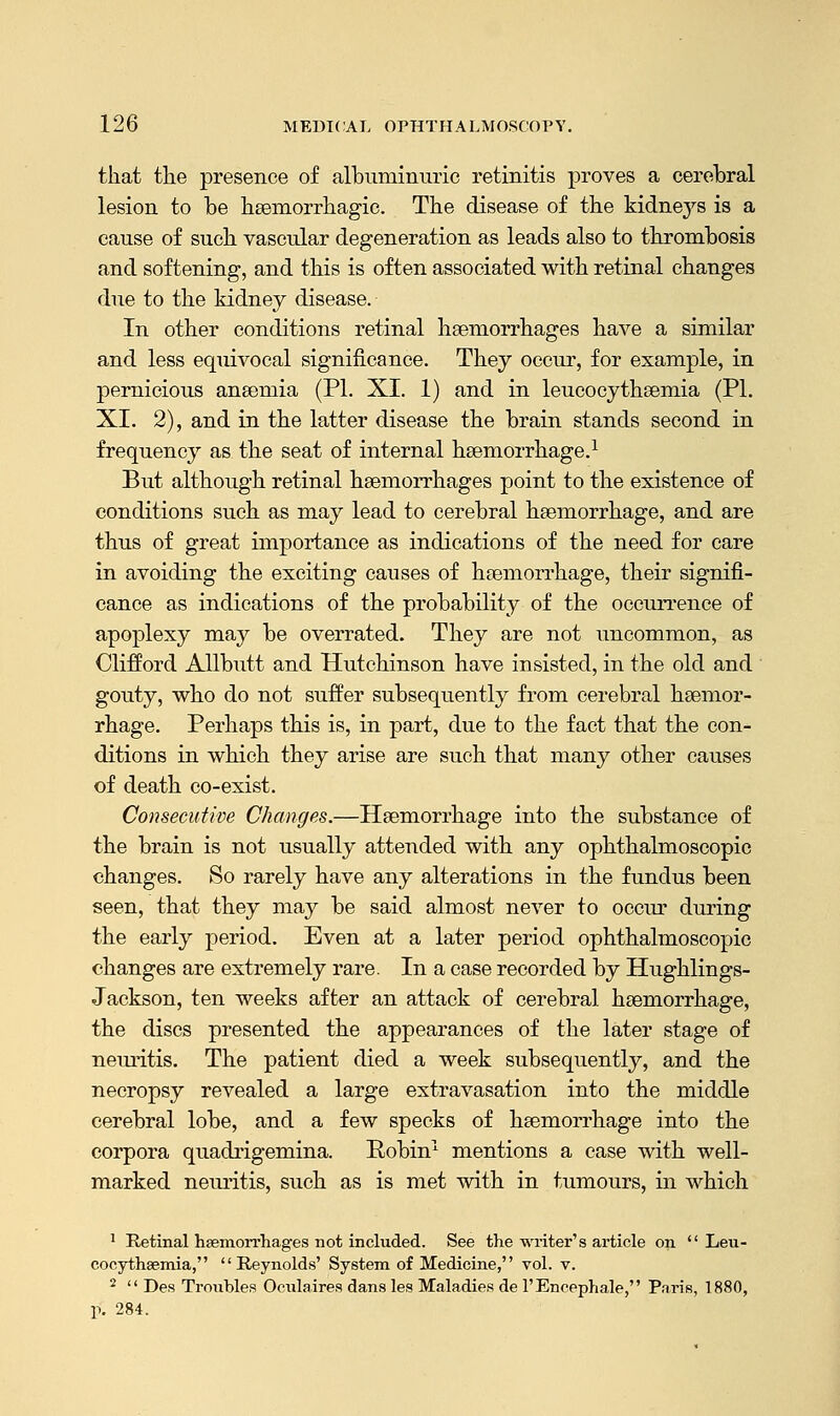 that the presence of albuminuric retinitis proves a cerebral lesion to be haemorrhagic. The disease of the kidne}rs is a cause of such vascular degeneration as leads also to thrombosis and softening, and this is often associated with retinal changes due to the kidney disease. In other conditions retinal haemorrhages have a similar and less equivocal significance. They occur, for example, in pernicious anaemia (PI. XI. 1) and in leucocythaemia (PL XL 2), and in the latter disease the brain stands second in frequency as the seat of internal haemorrhage.1 But although retinal haemorrhages point to the existence of conditions such as may lead to cerebral haemorrhage, and are thus of great importance as indications of the need for care in avoiding the exciting causes of haemorrhage, their signifi- cance as indications of the probability of the occurrence of apoplexy may be overrated. They are not uncommon, as Clifford Allbutt and Hutchinson have insisted, in the old and gouty, who do not suffer subsequently from cerebral haemor- rhage. Perhaps this is, in part, due to the fact that the con- ditions in which they arise are such that many other causes of death co-exist. Consecutive Changes.—Haemorrhage into the substance of the brain is not usually attended with any ophthalmoscopic changes. So rarely have any alterations in the fundus been seen, that they may be said almost never to occur during the early period. Even at a later period ophthalmoscopic changes are extremely rare. In a case recorded by Hughlings- Jackson, ten weeks after an attack of cerebral haemorrhage, the discs presented the appearances of the later stage of neuritis. The patient died a week subsequently, and the necropsy revealed a large extravasation into the middle cerebral lobe, and a few specks of haemorrhage into the corpora quadrigemina. Robin1 mentions a case with well- marked neuritis, such as is met with in tumours, in which 1 Retinal haemorrhages not included. See the writer's article on  Leu- cocythaemia, Reynolds' System of Medicine, vol. v. 2  Des Troubles Oculaires dans les Maladies de l'Encephale, Paris, 1880, p. 284.