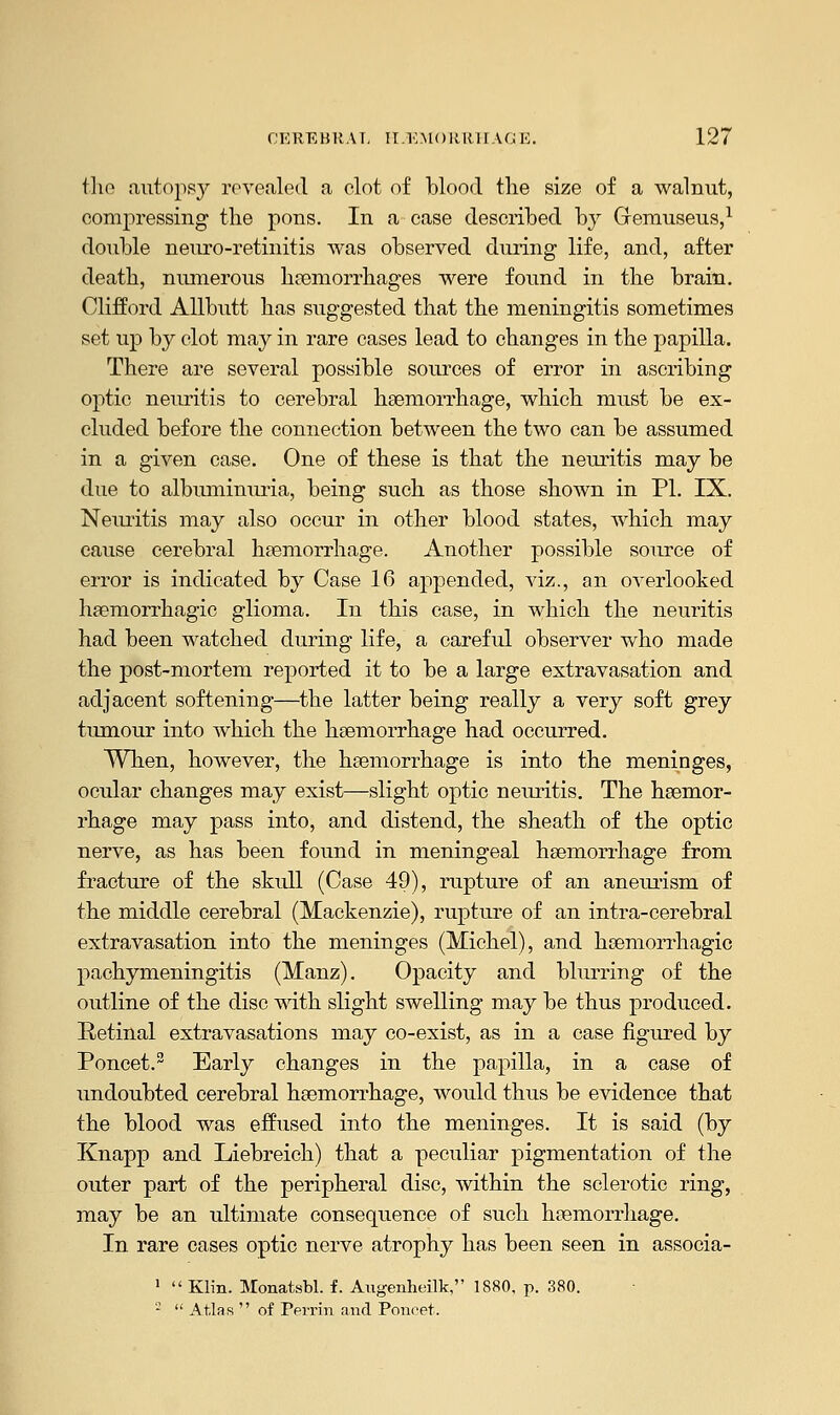 the autopsy revealed a clot of blood the size of a walnut, compressing the pons. In a case described by Gremuseus,1 double neuro-retinitis was observed during life, and, after death, numerous haemorrhages were found in the brain. Clifford Allbutt has suggested that the meningitis sometimes set up by clot may in rare cases lead to changes in the papilla. There are several possible sources of error in ascribing optic neuritis to cerebral haemorrhage, which must be ex- cluded before the connection between the two can be assumed in a given case. One of these is that the neuritis may be due to albuminuria, being such as those shown in PI. IX. Neuritis may also occur in other blood states, which may cause cerebral haemorrhage. Another possible source of error is indicated by Case 16 appended, viz., an overlooked haemorrhagic glioma. In this case, in which the neuritis had been watched during life, a careful observer who made the post-mortem reported it to be a large extravasation and adjacent softening—the latter being really a very soft grey tumour into which the haemorrhage had occurred. When, however, the haemorrhage is into the meninges, ocular changes may exist—slight optic neuritis. The haemor- rhage may pass into, and distend, the sheath of the optic nerve, as has been found in meningeal haemorrhage from fracture of the skull (Case 49), rupture of an aneurism of the middle cerebral (Mackenzie), rupture of an intra-cerebral extravasation into the meninges (Michel), and haemorrhagic pachymeningitis (Manz). Opacity and blurring of the outline of the disc with slight swelling may be thus produced. Retinal extravasations may co-exist, as in a case figured by Poncet.2 Early changes in the papilla, in a case of undoubted cerebral haemorrhage, would thus be evidence that the blood was effused into the meninges. It is said (by Knapp and Liebreich) that a peculiar pigmentation of the outer part of the peripheral disc, within the sclerotic ring, may be an ultimate consequence of such haemorrhage. In rare cases optic nerve atrophy has been seen in associa- 1  Klin. Monatsbl. f. Angenheilk, 1880. p. 380. 2  Atlas  of Perrin and Poncet.