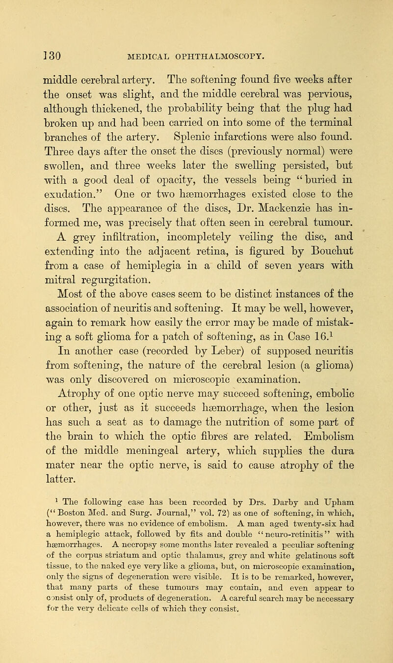 middle cerebral artery. The softening found five weeks after the onset was slight, and the middle cerebral was pervious, although thickened, the probability being that the plug had broken up and had been carried on into some of the terminal branches of the artery. Splenic infarctions were also found. Three days after the onset the discs (previously normal) were swollen, and three weeks later the swelling persisted, but with a good deal of opacity, the vessels being buried in exudation. One or two haemorrhages existed close to the discs. The appearance of the discs, Dr. Mackenzie has in- formed me, was precisely that often seen in cerebral tumour. A grey infiltration, incompletely veiling the disc, and extending into the adjacent retina, is figured by Bouchut from a case of hemiplegia in a child of seven years with mitral regurgitation. Most of the above cases seem to be distinct instances of the association of neuritis and softening. It may be well, however, again to remark how easily the error may be made of mistak- ing a soft glioma for a patch of softening, as in Case 16.1 In another case (recorded by Leber) of supposed neuritis from softening, the nature of the cerebral lesion (a glioma) was only discovered on microscopic examination. Atrophy of one optic nerve may succeed softening, embolic or other, just as it succeeds haemorrhage, when the lesion has such a seat as to damage the nutrition of some part of the brain to which the optic fibres are related. Embolism of the middle meningeal artery, which supplies the dura mater near the optic nerve, is said to cause atrophy of the latter. 1 The following case has been recorded by Drs. Darby and Upham ( Boston Med. and Surg. Journal, vol. 72) as one of softening, in which, however, there was no evidence of embolism. A man aged twenty-six had a hemiplegic attack, followed by fits and double  neuro-retinitis with haemorrhages. A necropsy some months later revealed a peculiar softening of the corpus striatum and optic thalamus, grey and white gelatinous soft tissue, to the naked eye very like a glioma, but, on microscopic examination, only the signs of degeneration were visible. It is to be remarked, however, that many parts of these tumours may contain, and even appear to consist only of, products of degeneration. A careful search may be necessary for the very delicate cells of which they consist.