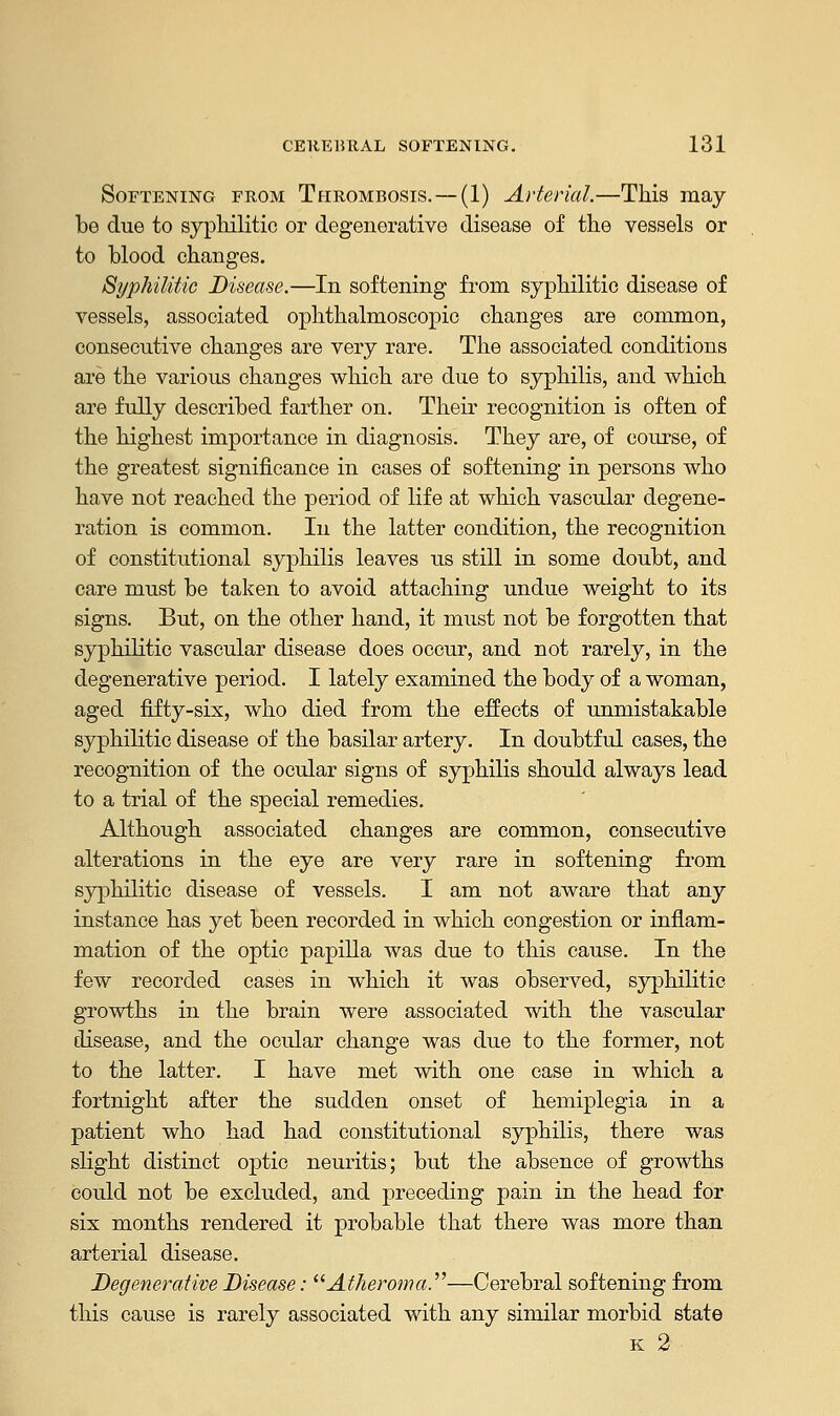 Softening from Thrombosis. — (1) Arterial.—This may be due to syphilitic or degenerative disease of the vessels or to blood changes. Syphilitic Disease.—In softening from syphilitic disease of vessels, associated ophthalmoscopic changes are common, consecutive changes are very rare. The associated conditions are the various changes which are due to syphilis, and which are fully described farther on. Their recognition is often of the highest importance in diagnosis. They are, of course, of the greatest significance in cases of softening in persons who have not reached the period of life at which vascular degene- ration is common. In the latter condition, the recognition of constitutional syphilis leaves us still in some doubt, and care must be taken to avoid attaching undue weight to its signs. But, on the other hand, it must not be forgotten that syphilitic vascular disease does occur, and not rarely, in the degenerative period. I lately examined the body of a woman, aged fifty-six, who died from the effects of unmistakable syphilitic disease of the basilar artery. In doubtful cases, the recognition of the ocular signs of syphilis should always lead to a trial of the special remedies. Although associated changes are common, consecutive alterations in the eye are very rare in softening from syphilitic disease of vessels. I am not aware that any instance has yet been recorded in which congestion or inflam- mation of the optic papilla was due to this cause. In the few recorded cases in which it was observed, syphilitic- growths in the brain were associated with the vascular disease, and the ocular change was due to the former, not to the latter. I have met with one case in which a fortnight after the sudden onset of hemiplegia in a patient who had had constitutional syphilis, there was slight distinct optic neuritis; but the absence of growths could not be excluded, and preceding pain in the head for six months rendered it probable that there was more than arterial disease. Degenerative Disease: Atheroma.—Cerebral softening from this cause is rarely associated with any similar morbid state k 2