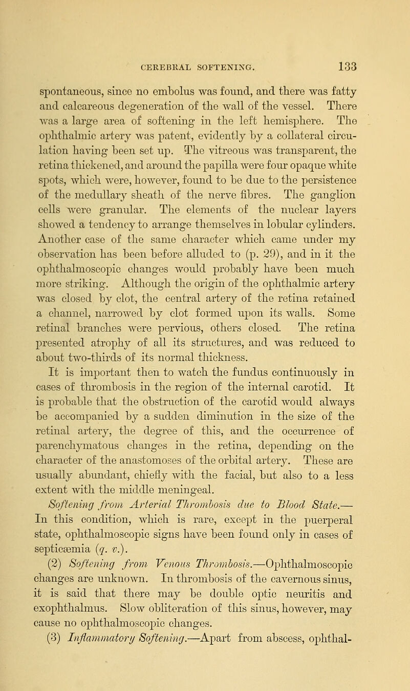 spontaneous, sinco no embolus was found, and there was fatty and calcareous degeneration of the wall of the vessel. There was a large area of softening in the left hemisphere. The ophthalmic artery was patent, evidently by a collateral circu- lation having been set up. The vitreous was transparent, the retina thickened, and around the papilla were four opaque white spots, which were, however, found to be due to the persistence of the medullary sheath of the nerve fibres. The ganglion cells were granular. The elements of the nuclear layers showed a tendency to arrange themselves in lobular cylinders. Another case of the same character which came under my observation has been before alluded to (p. 29), and in it the ophthalmoscopic changes would probably have been much more striking. Although the origin of the ophthalmic artery was closed by clot, the central artery of the retina retained a channel, narrowed by clot formed upon its walls. Some retinal branches were pervious, others closed. The retina presented atrophy of all its structures, and was reduced to about two-thirds of its normal thickness. It is important then to watch the fundus continuously in cases of thrombosis in the region of the internal carotid. It is probable that the obstruction of the carotid would always be accompanied by a sudden diminution in the size of the retinal artery, the degree of this, and the occurrence of parenchymatous changes in the retina, depending on the character of the anastomoses of the orbital artery. These are usually abundant, chiefly with the facial, but also to a less extent with the middle meningeal. Softening from Arterial Thrombosis due to Blood State.— In this condition, which is rare, except in the puerperal state, ophthalmoscopic signs have been found only in cases of septicaemia (q. v.). (2) Softening from Venous Thrombosis.—Ophthalmoscopic changes are unknown. In thrombosis of the cavernous sinus, it is said that there may be double optic neuritis and exophthalmos. Slow obliteration of this sinus, however, may cause no ophthalmoscopic changes. (3) Inflammatory Softening.—Apart from abscess, ophthal-