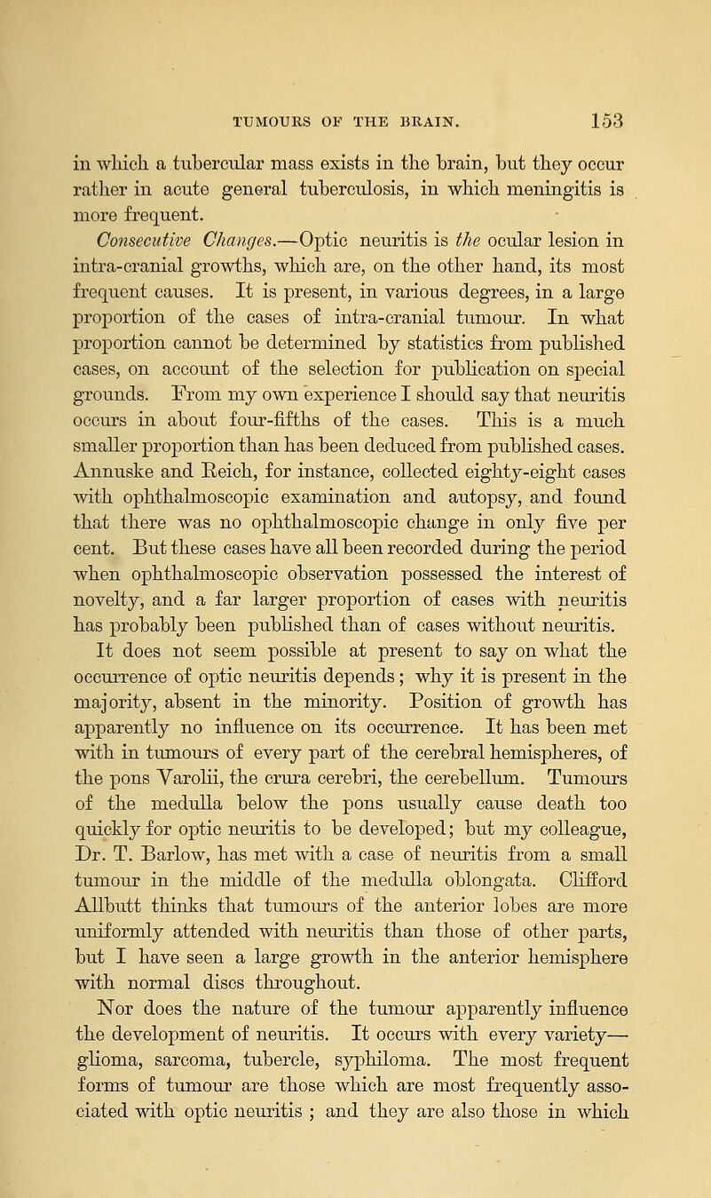 in which a tubercular mass exists in the brain, but they occur rather in acute general tuberculosis, in which meningitis is more frequent. Consecutive Changes.—Optic neuritis is the ocular lesion in intra-cranial growths, which are, on the other hand, its most frequent causes. It is present, in various degrees, in a large proportion of the cases of intra-cranial tumour. In what proportion cannot be determined by statistics from published cases, on account of the selection for publication on special grounds. Erom my own experience I should say that neuritis occurs in about four-fifths of the cases. This is a much smaller proportion than has been deduced from published cases. Annuske and Reich, for instance, collected eighty-eight cases with ophthalmoscopic examination and autopsy, and found that there was no ophthalmoscopic change in only five per cent. But these cases have all been recorded during the period when ophthalmoscopic observation possessed the interest of novelty, and a far larger proportion of cases with neuritis has probably been published than of cases without neuritis. It does not seem possible at present to say on what the occurrence of optic neuritis depends; why it is present in the majority, absent in the minority. Position of growth has apparently no influence on its occurrence. It has been met with in tumours of every part of the cerebral hemispheres, of the pons Varolii, the crura cerebri, the cerebellum. Tumours of the medulla below the pons usually cause death too quickly for optic neuritis to be developed; but my colleague, Dr. T. Barlow, has met with a case of neuritis from a small tumour in the middle of the medulla oblongata. Clifford Allbutt thinks that tumours of the anterior lobes are more uniformly attended with neuritis than those of other parts, but I have seen a large growth in the anterior hemisphere with normal discs throughout. Nor does the nature of the tumour apparently influence the development of neuritis. It occurs with every variety— glioma, sarcoma, tubercle, syphiloma. The most frequent forms of tumour are those which are most frequently asso- ciated with optic neuritis ; and they are also those in which