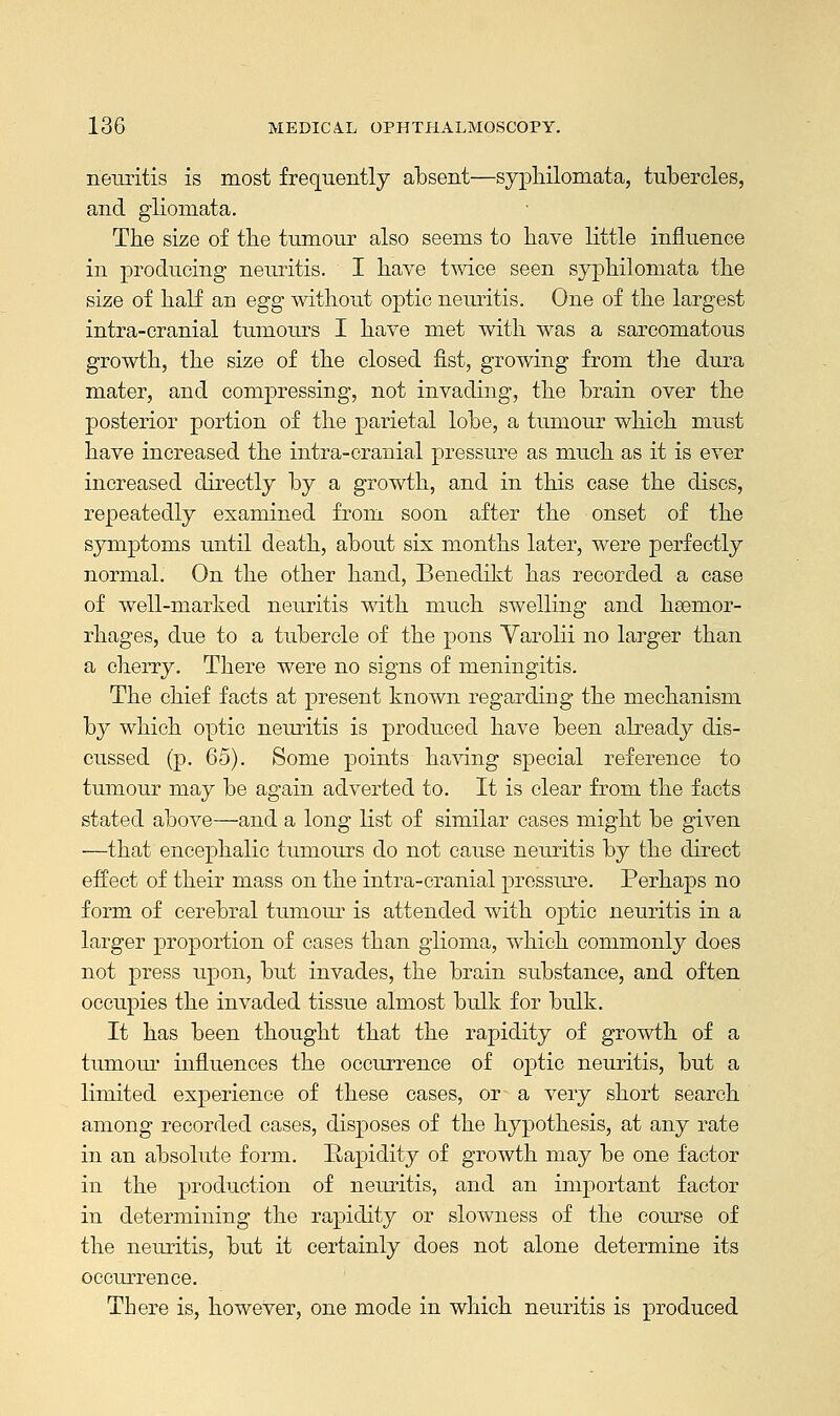 neuritis is most frequently absent—syphilomata, tubercles, and gliomata. The size of the tumour also seems to have little influence in producing neuritis. I have twice seen syphilomata the size of half an egg without optic neuritis. One of the largest intra-cranial tumours I have met with was a sarcomatous growth, the size of the closed fist, growing from the dura mater, and compressing, not invading, the brain over the posterior portion of the parietal lobe, a tumour which must have increased the intra-cranial pressure as much as it is ever increased directly by a growth, and in this case the discs, repeatedly examined from soon after the onset of the symptoms until death, about six months later, were perfectly normal. On the other hand, Benedikt has recorded a case of well-marked neuritis with much swelling and hemor- rhages, due to a tubercle of the pons Varolii no larger than a cherry. There were no signs of meningitis. The chief facts at present known regarding the mechanism by which optic neuritis is produced have been already dis- cussed (p. 65). Some points having special reference to tumour may be again adverted to. It is clear from the facts stated above—and a long list of similar cases might be given —that encephalic tumours do not cause neuritis by the direct effect of their mass on the intra-cranial pressure. Perhaps no form of cerebral tumour is attended with optic neuritis in a larger proportion of cases than glioma, which commonly does not press upon, but invades, the brain substance, and often occupies the invaded tissue almost bulk for bulk. It has been thought that the rapidity of growth of a tumour influences the occurrence of optic neuritis, but a limited experience of these cases, or a very short search among recorded cases, disposes of the hypothesis, at any rate in an absolute form. Rapidity of growth may be one factor in the production of neuritis, and an important factor in determining the rapidity or slowness of the course of the neuritis, but it certainly does not alone determine its occurrence. There is, however, one mode in which neuritis is produced
