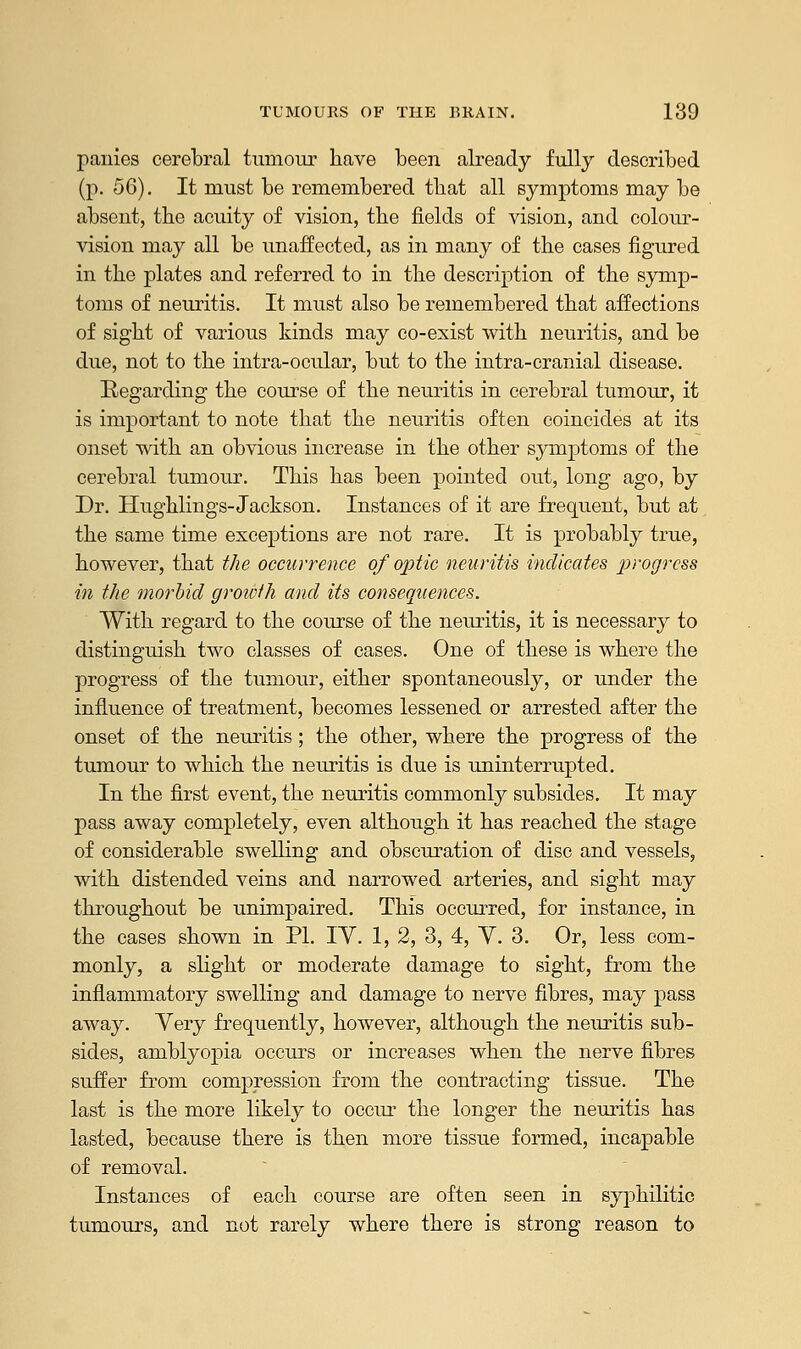 panies cerebral tumour have been already fully described (p. 56). It must be remembered that all symptoms may be absent, the acuity of vision, the fields of vision, and colour- vision may all be unaffected, as in many of the cases figured in the plates and referred to in the description of the symp- toms of neuritis. It must also be remembered that affections of sight of various kinds may co-exist with neuritis, and be due, not to the intra-ocular, but to the intra-cranial disease. Regarding the course of the neuritis in cerebral tumour, it is important to note that the neuritis often coincides at its onset with an obvious increase in the other symptoms of the cerebral tumour. This has been pointed out, long ago, by Dr. Hughlings-Jackson. Instances of it are frequent, but at the same time exceptions are not rare. It is probably true, however, that the occurrence of optic neuritis indicates 2^),ogrcss in the morbid growth and its consequences. With regard to the course of the neuritis, it is necessary to distinguish two classes of cases. One of these is where the progress of the tumour, either spontaneously, or under the influence of treatment, becomes lessened or arrested after the onset of the neuritis; the other, where the progress of the tumour to which the neuritis is due is uninterrupted. In the first event, the neuritis commonly subsides. It may pass away completely, even although it has reached the stage of considerable swelling and obscuration of disc and vessels, with distended veins and narrowed arteries, and sight may throughout be unimpaired. This occurred, for instance, in the cases shown in PL IY. 1, 2, 3, 4, Y. 3. Or, less com- monly, a slight or moderate damage to sight, from the inflammatory swelling and damage to nerve fibres, may pass away. Yery frequently, however, although the neuritis sub- sides, amblyopia occurs or increases when the nerve fibres suffer from compression from the contracting tissue. The last is the more likely to occur the longer the neuritis has lasted, because there is then more tissue formed, incapable of removal. Instances of each course are often seen in syphilitic tumours, and not rarely where there is strong reason to