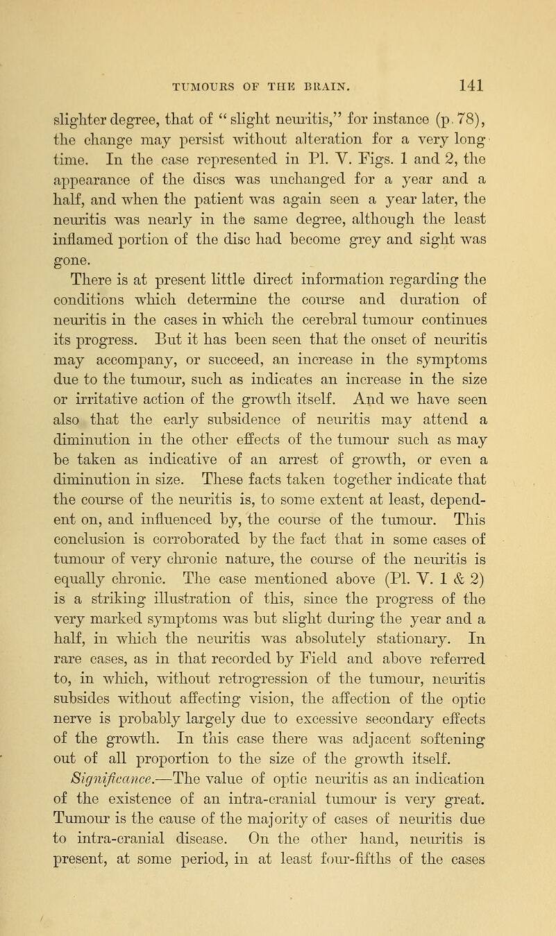 slighter degree, that of  slight neuritis, for instance (p. 78), the change may persist without alteration for a very long time. In the case represented in PL V. Figs. 1 and 2, the appearance of the discs was unchanged for a year and a half, and when the patient was again seen a year later, the neuritis was nearly in the same degree, although the least inflamed portion of the disc had become grey and sight was gone. There is at present little direct information regarding the conditions which determine the course and duration of neuritis in the cases in which the cerebral tumour continues its progress. But it has been seen that the onset of neuritis may accompany, or succeed, an increase in the symptoms due to the tumour, such as indicates an increase in the size or irritative action of the growth itself. And we have seen also that the early subsidence of neuritis may attend a diminution in the other effects of the tumour such as may be taken as indicative of an arrest of growth, or even a diminution in size. These facts taken together indicate that the course of the neuritis is, to some extent at least, depend- ent on, and influenced by, the course of the tumour. This conclusion is corroborated by the fact that in some cases of tumour of very chronic nature, the course of the neuritis is equally chronic. The case mentioned above (PL V. 1 & 2) is a striking illustration of this, since the progress of the very marked symptoms was but slight during the year and a half, in which the neuritis was absolutely stationary. In rare cases, as in that recorded by Field and above referred to, in which, without retrogression of the tumour, neuritis subsides without affecting vision, the affection of the optic nerve is probably largely due to excessive secondary effects of the growth. In this case there was adjacent softening out of all proportion to the size of the growth itself. Significance.—The value of optic neuritis as an indication of the existence of an intra-cranial tumour is very great. Tumour is the cause of the majority of cases of neuritis due to intra-cranial disease. On the other hand, neuritis is present, at some period, in at least four-fifths of the cases