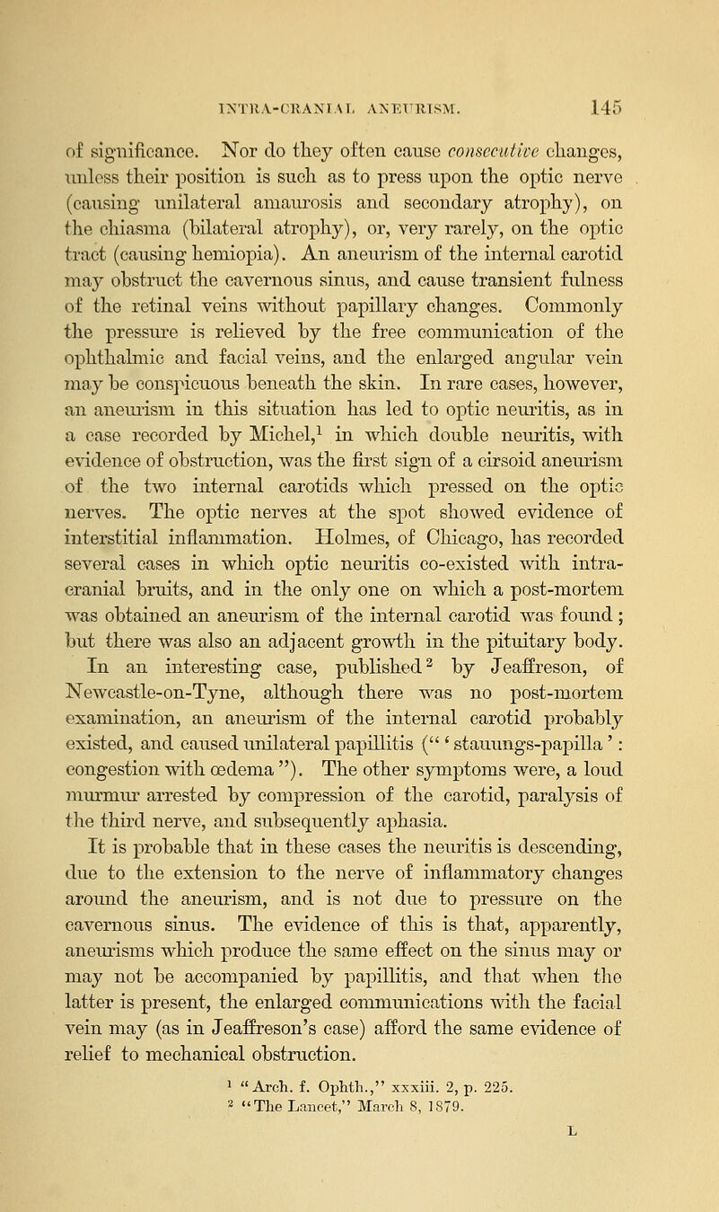 of significance. Nor do they often cause consecutive changes, unless their position is such as to press upon the optic nerve (causing unilateral amaurosis and secondary atrophy), on the chiasma (bilateral atrophy), or, very rarely, on the optic tract (causing hemiopia). An aneurism of the internal carotid may obstruct the cavernous sinus, and cause transient fulness of the retinal veins without papillary changes. Commonly the pressure is relieved by the free communication of the ophthalmic and facial veins, and the enlarged angular vein may be conspicuous beneath the skin. In rare cases, however, an aneurism in this situation has led to optic neuritis, as in a case recorded by Michel,1 in which double neuritis, with evidence of obstruction, was the first sign of a cirsoid aneurism of the two internal carotids which pressed on the optic nerves. The optic nerves at the spot showed evidence of interstitial inflammation. Holmes, of Chicago, has recorded several cases in which optic neuritis co-existed with intra- cranial bruits, and in the only one on which a post-mortem was obtained an aneurism of the internal carotid was found; but there was also an adjacent growth in the pituitary body. In an interesting case, published2 by Jeaffreson, of Newcastle-on-Tyne, although there was no post-mortem examination, an aneurism of the internal carotid probably existed, and caused unilateral papillitis ( ' stauungs-papilla': congestion with oedema ). The other symptoms were, a loud murmur arrested by compression of the carotid, paralysis of the third nerve, and subsequently aphasia. It is probable that in these cases the neuritis is descending, due to the extension to the nerve of inflammatory changes around the aneurism, and is not due to pressure on the cavernous sinus. The evidence of this is that, apparently, aneurisms which produce the same effect on the sinus may or may not be accompanied by papillitis, and that when the latter is present, the enlarged communications with the facial vein may (as in Jeaffreson's case) afford the same evidence of relief to mechanical obstruction. 1 Arch. f. Ophth., xxxiii. 2, p. 225. 2 The Lancet, March 8, 1879.