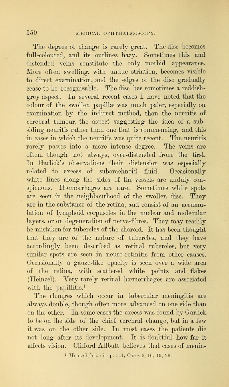 The degree of change is rarely great. The disc becomes full-coloured, and its outlines hazy. Sometimes this and distended veins constitute the only morbid appearance. More often swelling, with undue striation, becomes visible to direct examination, and the edges of the disc gradually cease to be recognizable. The disc has sometimes a reddish- grey aspect. In several recent cases I have noted that the colour of the swollen papillae was much paler, especially on examination by the indirect method, than the neuritis of cerebral tumour, the aspect suggesting the idea of a sub- siding neuritis rather than one that is commencing, and this in cases in which the neuritis was quite recent. The neuritis rarely passes into a more intense degree. The veins are often, though not always, over-distended from the first. In G-arlick's observations their distension was especially related to excess of subarachnoid fluid. Occasionally white lines along the sides of the vessels are unduly con- spicuous. Haemorrhages are rare. Sometimes white spots are seen in the neighbourhood of the swollen disc. They are in the substance of the retina, and consist of an accumu- lation of lymphoid corpuscles in the nuclear and molecular layers, or on degeneration of nerve-fibres. They may readily be mistaken for tubercles of the choroid. It has been thought that they are of the nature of tubercles, and they have accordingly been described as retinal tubercles, but very similar spots are seen in neuro-retinitis from other causes. Occasionally a gauze-like opacity is seen over a wide area of the retina, with scattered white points and flakes (Heinzel). Yery rarely retinal haemorrhages are associated with the papillitis.1 The changes which occur in tubercular meningitis are always double, though often more advanced on one side than on the other. In some cases the excess was found by Grarlick to be on the side of the chief cerebral change, but in a few it was on the other side. In most cases the patients die not long after its development. It is doubtful how far it affects vision. Clifford Allbutt believes that cases of menin- 1 Heinzel, loc. cit. p. 341, Cases 6, 16, 19, 26.