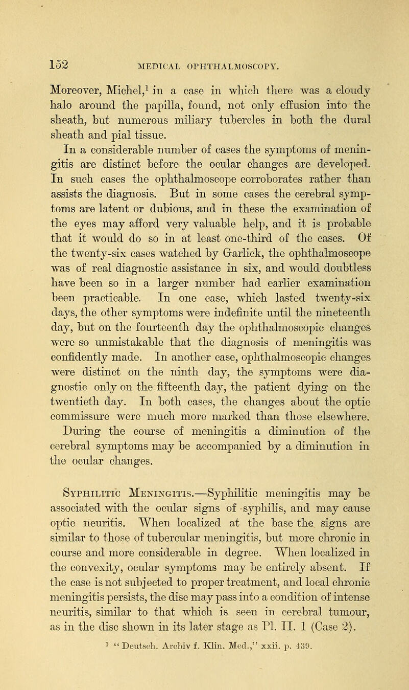 Moreover, Michel,1 in a case in which there was a cloudy halo around the papilla, found, not only effusion into the sheath, but numerous miliary tubercles in both the dural sheath and pial tissue. In a considerable number of cases the symptoms of menin- gitis are distinct before the ocular changes are developed. In such cases the ophthalmoscope corroborates rather than assists the diagnosis. But in some cases the cerebral symp- toms are latent or dubious, and in these the examination of the eyes may afford very valuable help, and it is probable that it would do so in at least one-third of the cases. Of the twenty-six cases watched by Grarlick, the ophthalmoscope was of real diagnostic assistance in six, and would doubtless have been so in a larger number had earlier examination been practicable. In one case, which lasted twenty-six days, the other symptoms were indefinite until the nineteenth day, but on the fourteenth day the ophthalmoscopic changes were so unmistakable that the diagnosis of meningitis was confidently made. In another case, ophthalmoscopic changes were distinct on the ninth day, the symptoms were dia- gnostic only on the fifteenth day, the patient dying on the twentieth day. In both cases, the changes about the optic commissure were much more marked than those elsewhere. During the course of meningitis a diminution of the cerebral symptoms may be accompanied by a diminution in the ocular changes. Syphilitic Meningitis.—Syphilitic meningitis may be associated with the ocular signs of syphilis, and may cause optic neuritis. When localized at the base the signs are similar to those of tubercular meningitis, but more chronic in course and more considerable in degree. When localized in the convexity, ocular symptoms may be entirely absent. If the case is not subjected to proper treatment, and local chronic meningitis persists, the disc may pass into a condition of intense neuritis, similar to that which is seen in cerebral tumour, as in the disc shown in its later stage as PL II. 1 (Case 2). 1  Deutsch. Archiv f. Klin. Med., xxii. p. 439.