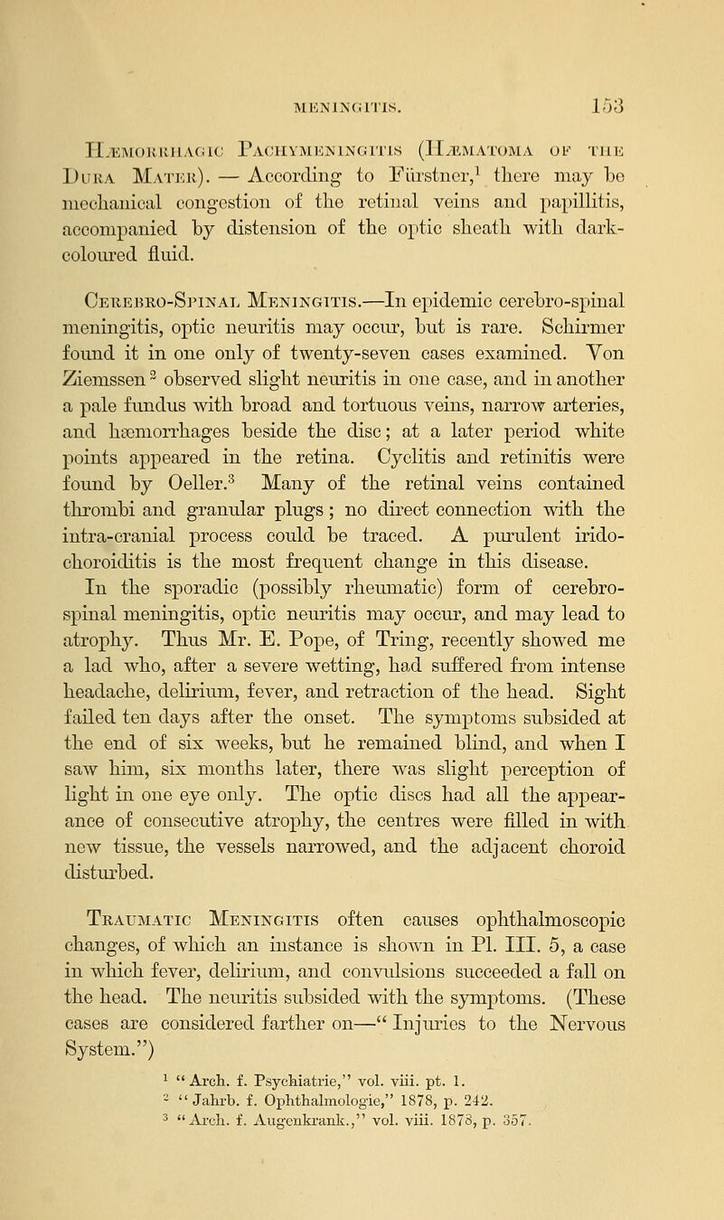 HEMORRHAGIC PACHYMENINGITIS (HEMATOMA OK THE Dura Mater). — According to Fiirstner,1 there may be mechanical congestion of the retinal veins and papillitis, accompanied by distension of the optic sheath with dark- coloured fluid. Cerebro-Spinal Meningitis.—In epidemic cerebro-spinal meningitis, optic neuritis may occur, but is rare. Schirmer found it in one only of twenty-seven cases examined. Yon Ziemssen3 observed slight neuritis in one case, and in another a pale fundus with broad and tortuous veins, narrow arteries, and haemorrhages beside the disc; at a later period white points appeared in the retina. Cyclitis and retinitis were found by Oeller.3 Many of the retinal veins contained thrombi and granular plugs ; no direct connection with the intra-cranial process could be traced. A purulent irido- choroiditis is the most frequent change in this disease. In the sporadic (possibly rheumatic) form of cerebro- spinal meningitis, optic neuritis may occur, and may lead to atrophy. Thus Mr. E. Pope, of Tring, recently showed me a lad who, after a severe wetting, had suffered from intense headache, delirium, fever, and retraction of the head. Sight failed ten days after the onset. The symptoms subsided at the end of six weeks, but he remained blind, and when I saw him, six months later, there was slight perception of light in one eye only. The optic discs had all the appear- ance of consecutive atrophy, the centres were filled in with new tissue, the vessels narrowed, and the adjacent choroid disturbed. Traumatic Meningitis often causes ophthalmoscopic changes, of which an instance is shown in PL III. 5, a case in which fever, delirium, and convulsions succeeded a fall on the head. The neuritis subsided with the symptoms. (These cases are considered farther on— Injuries to the Nervous System.) 1 Arch. f. Psychiatrie, vol. viii. pt. 1. 2  Jahrb. f. Ophthalmologic, 1878, p. 242. 3 Arch. f. Augcnkrank., vol. viii. 1878, p. 357.