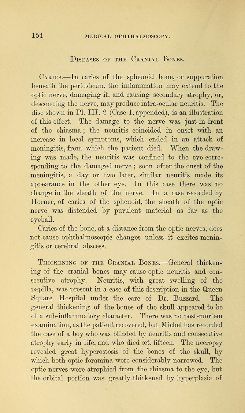 Diseases of the Cranial Bones. Caries.—In caries of tlie sphenoid bone, or suppuration beneath the periosteum, the inflammation may extend to the optic nerve, damaging it, and causing secondary atrophy, or, descending the nerve, may produce intra-ocular neuritis. The disc shown in PI. III. 2 (Case 1, appended), is an illustration of this effect. The damage to the nerve was just in front of the chiasma; the neuritis coincided in onset with an increase in local symptoms, which ended in an attack of meningitis, from which the patient died. When the draw- ing was made, the neuritis was confined to the eye corre- sponding to the damaged nerve ; soon after the onset of the meningitis, a day or two later, similar neuritis made its appearance in the other eye. In this case there was no change in the sheath of the nerve. In a case recorded by Horner, of caries of the sphenoid, the sheath of the optic nerve was distended by purulent material as far as the eyeball. Caries of the bone, at a distance from the optic nerves, does not cause ophthalmoscopic changes unless it excites menin- gitis or cerebral abscess. Thickening of the Cranial Bones.—Greneral thicken- ing of the cranial bones may cause optic neuritis and con- secutive atrophy. Neuritis, with great swelling of the papilla, was present in a case of this description in the Queen Square Hospital under the care of Dr. Buzzard. The general thickening of the bones of the skull appeared to be of a sub-inflammatory character. There was no post-mortem examination, as the patient recovered, but Michel has recorded the case of a boy who was blinded by neuritis and consecutive atrophy early in life, and who died set. fifteen. The necropsy revealed great hyperostosis of the bones of the skull, by which both optic foramina were considerably narrowed. The optic nerves were atrophied from the chiasma to the eye, but the orbital portion was greatly thickened by hyperplasia of