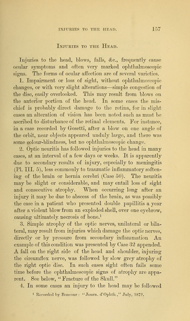 Injuries to the Head. Injuries to the head, blows, falls, &c, frequently cause ocular symptoms and often very marked ophthalmoscopic signs. The forms of ocular affection are of several varieties. 1. Impairment or loss of sight, without ophthalmoscopic changes, or with very slight alterations—simple congestion of the disc, easily overlooked. This may result from blows on the anterior portion of the head. In some cases the mis- chief is probably direct damage to the retina, for in slight cases an alteration of vision has been noted such as must be ascribed to disturbance of the retinal elements. For instance, in a case recorded by Grosetti, after a blow on one angle of the orbit, near objects appeared unduly large, and there was some colour-blindness, but no ophthalmoscopic change. 2. Optic neuritis has followed injuries to the head in many cases, at an interval of a few days or weeks. It is apparently due to secondary results of injury, especially to meningitis (PI. III. 5), less commonly to traumatic inflammatory soften- ing of the brain or hernia cerebri (Case 50). The neuritis may be slight or considerable, and may entail loss of sight and consecutive atrophy. When occurring long after an injury it may be due to abscess of the brain, as was possibly the case in a patient who presented double papillitis a year after a violent blow from an exploded shell, over one eyebrow, causing ultimately necrosis of bone.1 3. Simple atrophy of the optic nerves, unilateral or bila- teral, may result from injuries which damage the optic nerves, directly or by pressure from secondary inflammation An example of this condition was presented by Case 32 appended. A fall on the right side of the head and shoulder, injimng the circumflex nerve, was followed by slow grey atrophy of the right optic disc. In such cases sight often fails some time before the ophthalmoscopic signs of atrophy are appa- rent. See below,  Fracture of the Skull. 4. In some cases an injury to the head may be followed 1 Recorded by Boncour :  Journ. d'Ophth., July, 187?.