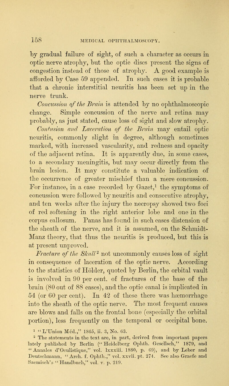 by gradual failure of sight, of such a character as occurs in optic nerve atrophy, but the optic discs present the signs of congestion instead of those of atrophy. A good example is afforded by Case 59 appended. In such cases it is probable that a chronic interstitial neuritis has been set up in the nerve trunk. Concussion of the Brain is attended by no ophthalmoscopic change. Simple concussion of the nerve and retina may probably, as just stated, cause loss of sight and slow atrophy. Contusion and Laceration of the Brain may entail optic neuritis, commonly slight in degree, although sometimes marked, with increased vascularity, and redness and opacity of the adjacent retina. It is apparently due, in some cases, to a secondary meningitis, but may occur directly from the brain lesion. It may constitute a valuable indication of the occurrence of greater mischief than a mere concussion. For instance, in a case recorded by Grazet,1 the symptoms of concussion were followed by neuritis and consecutive atrophy, and ten weeks after the injury the necropsy showed two foci of red softening in the right anterior lobe and one in the corpus callosum. Panas has found in such cases distension of the sheath of the nerve, and it is assumed, on the Schmidt- Manz theory, that thus the neuritis is produced, but this is at present unproved. Fracture of the Skull2 not uncommonly causes loss of sight in consequence of laceration of the optic nerve. According to the statistics of Holder, quoted by Berlin, the orbital vault is involved in 90 per cent, of fractures of the base of the brain (80 out of 88 cases), and the optic canal is implicated in 54 (or 60 per cent). In 42 of these there was haemorrhage into the sheath of the optic nerve. The most frequent causes are blows and falls on the frontal bone (especially the orbital portion), less frequently on the temporal or occipital bone. 1 L'Union Med., I860, ii. 3, No. 63. 2 The statements in the text are, in part, derived from important papers lately published by Berlin (Heidelberg Ophth. Gesellsch, 1879, and  Annales d'Oculistique, vol. lxxxiii. 1880, p. 69), and by Leber and Deutschmann, Arch. f. Ophth., vol. xxvii. pt. 274. See also Graefe and Saemisch's Handbuch, vol. v. p. 219.