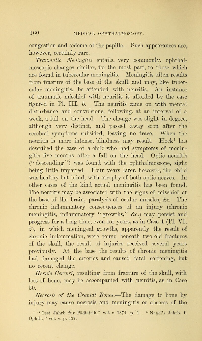 congestion and oedema of the papilla. Such appearances are, however, certainly rare. Traumatic Meningitis entails, very commonly, ophthal- moscopic changes similar, for the most part, to those which are found in tubercular meningitis. Meningitis often results from fracture of the base of the skull, and may, like tuber- cular meningitis, be attended with neuritis. An instance of traumatic mischief with neuritis is afforded by the case figured in PL III. 5. The neuritis came on with mental disturbance and convulsions, following, at an interval of a week, a fall on the head. The change was slight in degree, although very distinct, and passed away soon after the cerebral symptoms subsided, leaving no trace. When the neuritis is more intense, blindness may result. Hock1 has described the case of a child who had symptoms of menin- gitis five months after a fall on the head. Optic neuritis ( descending) was found with the ophthalmoscope, sight being little impaired. Four years later, however, the child was healthy but blind, with atrophy of both optic nerves. In other cases of the kind actual meningitis has been found. The neuritis may be associated with the signs of mischief at the base of the brain, paralysis of ocular muscles, &c. The chronic inflammatory consequences of an injury (chronic meningitis, inflammatory  growths, &c.) may persist and progress for a long time, even for years, as in Case 4 (PI. VI. 2), in which meningeal growths, apparently the result of chronic inflammation, were found beneath two old fractures of the skull, the result of injuries received several years previously. At the base the results of chronic meningitis had damaged the arteries and caused fatal softening, but no recent change. Hernia. Cerebri, resulting from fracture of the skull, with loss of bone, may be accompanied with neuritis, as in Case 50. Necrosis of the Cranial Bones.—The damage to bone by injury may cause necrosis and meningitis or abscess of the 1 Oest. Jahrb. fair Padiatrik, vol. v. 1874, p. 1. Nagel's Jahrb. f. Oplith., vol. v. p. 427.