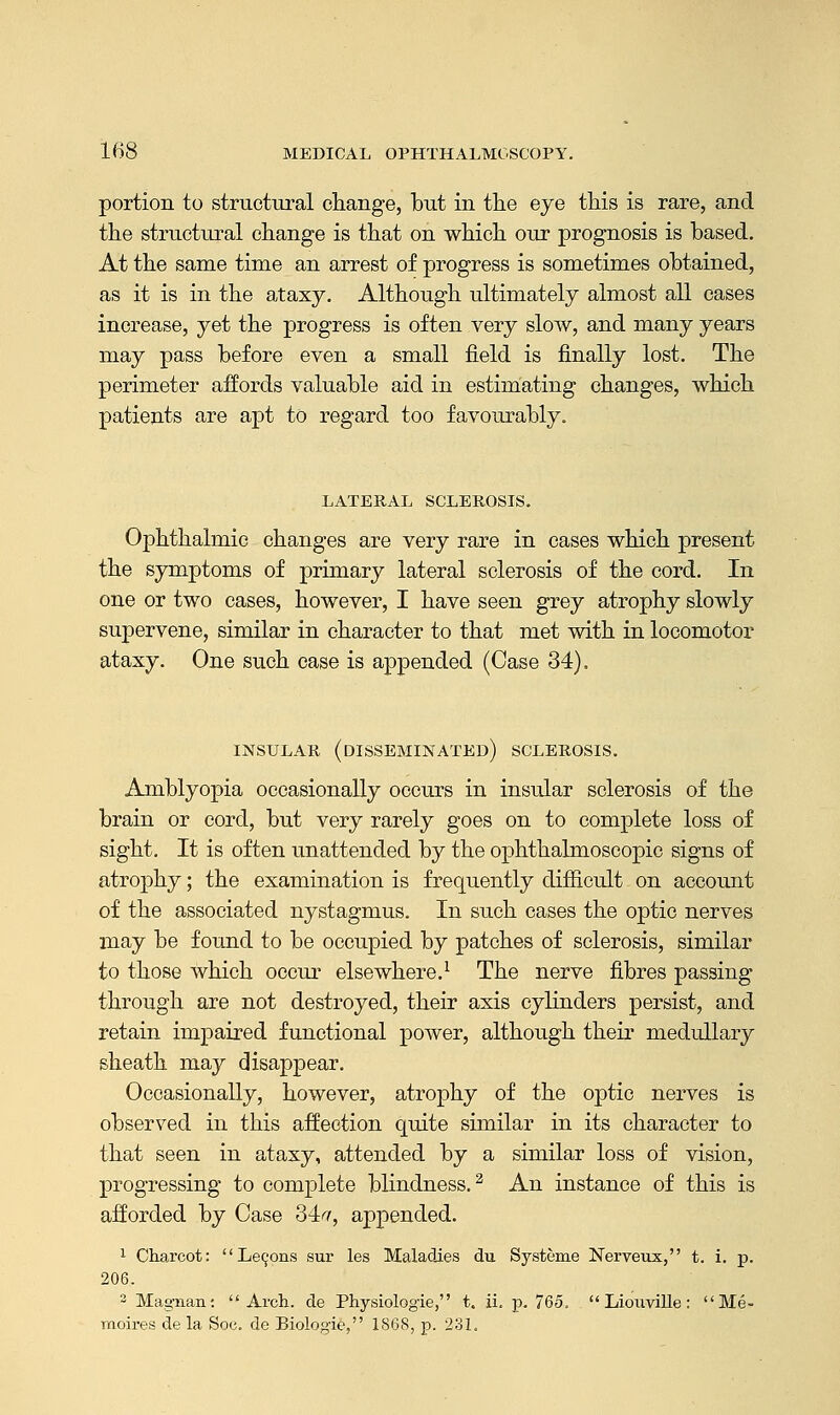 portion to structural change, but in the eye this is rare, and the structural change is that on which our prognosis is based. At the same time an arrest of progress is sometimes obtained, as it is in the ataxy. Although ultimately almost all cases increase, yet the progress is often very slow, and many years may pass before even a small field is finally lost. The perimeter affords valuable aid in estimating changes, which patients are apt to regard too favourably. LATERAL SCLEROSIS. Ophthalmic changes are very rare in eases which present the symptoms of primary lateral sclerosis of the cord. In one or two cases, however, I have seen grey atrophy slowly supervene, similar in character to that met with in locomotor ataxy. One such case is appended (Case 34). INSULAR (DISSEMINATED) SCLEROSIS. Amblyopia occasionally occurs in insular sclerosis of the brain or cord, but very rarely goes on to complete loss of sight. It is often unattended by the ophthalmoscopic signs of atrophy; the examination is frequently difficult on account of the associated nystagmus. In such cases the optic nerves may be found to be occupied by patches of sclerosis, similar to those which occur elsewhere.1 The nerve fibres passing- through are not destroyed, their axis cylinders persist, and retain impaired functional power, although their medullary sheath may disappear. Occasionally, however, atrophy of the optic nerves is observed in this affection quite similar in its character to that seen in ataxy, attended by a similar loss of vision, progressing to complete blindness.2 An instance of this is afforded by Case 34#, appended. 1 Charcot: Leeons sur les Maladies du Systeme Nerveux, t. i. p. 206. 2 Mag-nan: Arch, de Physiologie, t. ii. p. 765.  Liouville: Me- moires de la Soc. de Biologie, 1868, p. 231.