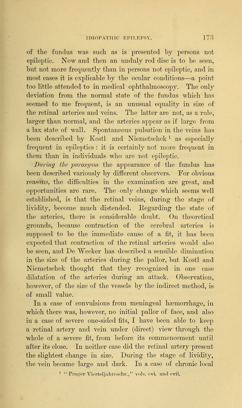 IDIOPATHIC EPILEPSY. 17;>> of the fundus was such as is presented by persons not epileptic. Now and then an unduly red disc is to he seen, hut not more frequently than in persons not epileptic, and in most cases it is explicable by the ocular conditions—a point too little attended to in medical ophthalmoscopy. The only deviation from the normal state of the fundus which has seemed to me frequent, is an unusual equality in size of the retinal arteries and veins. The latter are not, as a rule, larger than normal, and the arteries appear as if large from a lax state of wall. Spontaneous pulsation in the veins has been described by Kostl and Niemetschek1 as especially frequent in epileptics : it is certainly not more frequent in them than in individuals who are not epileptic. During the paroxysm the appearance of the fundus has been described variously by different observers. For obvious reasons, the difficulties in the examination are great, and opportunities are rare. The only change which seems well established, is that the retinal veins, during the stage of lividity, become much distended. Eegarding the state of the arteries, there is considerable doubt. On theoretical grounds, because contraction of the cerebral arteries is supposed to be the immediate cause of a fit, it has been expected that contraction of the retinal arteries would also be seen, and De Wecker has described a sensible diminution in the size of the arteries during the pallor, but Kostl and Niemetschek thought that they recognized in one case dilatation of the arteries during an attack. Observation, however, of the size of the vessels by the indirect method, is of small value. In a case of convulsions from meningeal haemorrhage, in which there was, however, no initial pallor of face, and also in a case of severe one-sided fits, I have been able to keep a retinal artery and vein under (direct) view through the whole of a severe fit, from before its commencement until after its close. In neither case did the retinal artery present the slightest change in size. During the stage of lividity, the vein became large and dark. In a case of chronic local