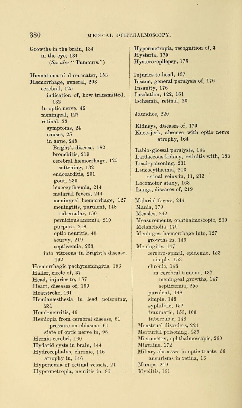 Growths in the brain, 134 in the eye, 134 (See also  Tumours.) Heematoma of dura mater, 153 Haemorrhage, general, 203 cerebral, 125 indication of, how transmitted, 132 in optic nerve, 46 meningeal, 127 retinal, 23 symptoms, 24 causes, 25 in ague, 245 Bright's disease, 182 bronchitis, 219 cerebral heemorrhage, 125 softening, 132 endocarditis, 201 gout, 230 leucocythaemia, 214 malarial fevers, 244 meningeal haemorrhage, 127 meningitis, purulent, 148 tubercular, 150 pernicious anaemia, 210 purpura, 218 optic neuritis, 48 scurvy, 219 septicaemia, 253 into vitreous in Bright's disease, 192 Hemorrhagic pachymeningitis, 153 Haller, circle of, 37 Head, injuries to, 157 Heart, diseases of, 199 Heatstroke, 161 Hemiansesthesia in lead poisoning, 231 Hemi-neuritis, 46 Hemiopia from cerebral disease, 61 pressure on chiasma, 61 state of optic nerve in, 98 Hernia cerebri, 160 Hydatid cysts in brain, 144 Hydrocephalus, chronic, 146 atrophy in, 146 Hyperaemia of retinal vessels, 21 Hypermetropia, neuritis in, 85 Hypermetropia, recognition of, 3 Hysteria, 175 Hystero-epilepsy, 175 Injuries to head, 157 Insane, general paralysis of, 176 Insanity, 176 Insolation, 122, 161 Ischaemia, retinal, 20 Jaundice, 220 Kidneys, diseases of, 179 Knee-jerk, absence with optic nerve atrophy, 164 Labio-glossal paralysis, 144 Lardaceous kidney, retinitis with, 183 Lead-poisoning, 231 Leucocythaemia, 213 retinal veins in, 11, 213 Locomotor ataxy, 163 Lungs, diseases of, 219 Malarial fevers, 244 Mania, 179 Measles, 242 Measiu-ements, ophthalmoscopic, 260 Melancholia, 179 Meninges, haemorrhage into, 127 growths in, 146 Meningitis, 147 cerebro-spinal, epidemic, 153 simple, 153 chronic, 148 in cerebral tumour, 137 meningeal growths, 147 septicaemia, 255 purulent, 148 simple, 148 syphilitic, 152 traumatic, 153, 160 tubercular, 148 Menstrual disorders, 221 Mercurial poisoning, 239 Micrometry, ophthalmoscopic, 260 Migraine, 172 Miliary abscesses in optic tracts, 66 aneurisms in retina, 16 Mumps, 249 Myelitis, 161