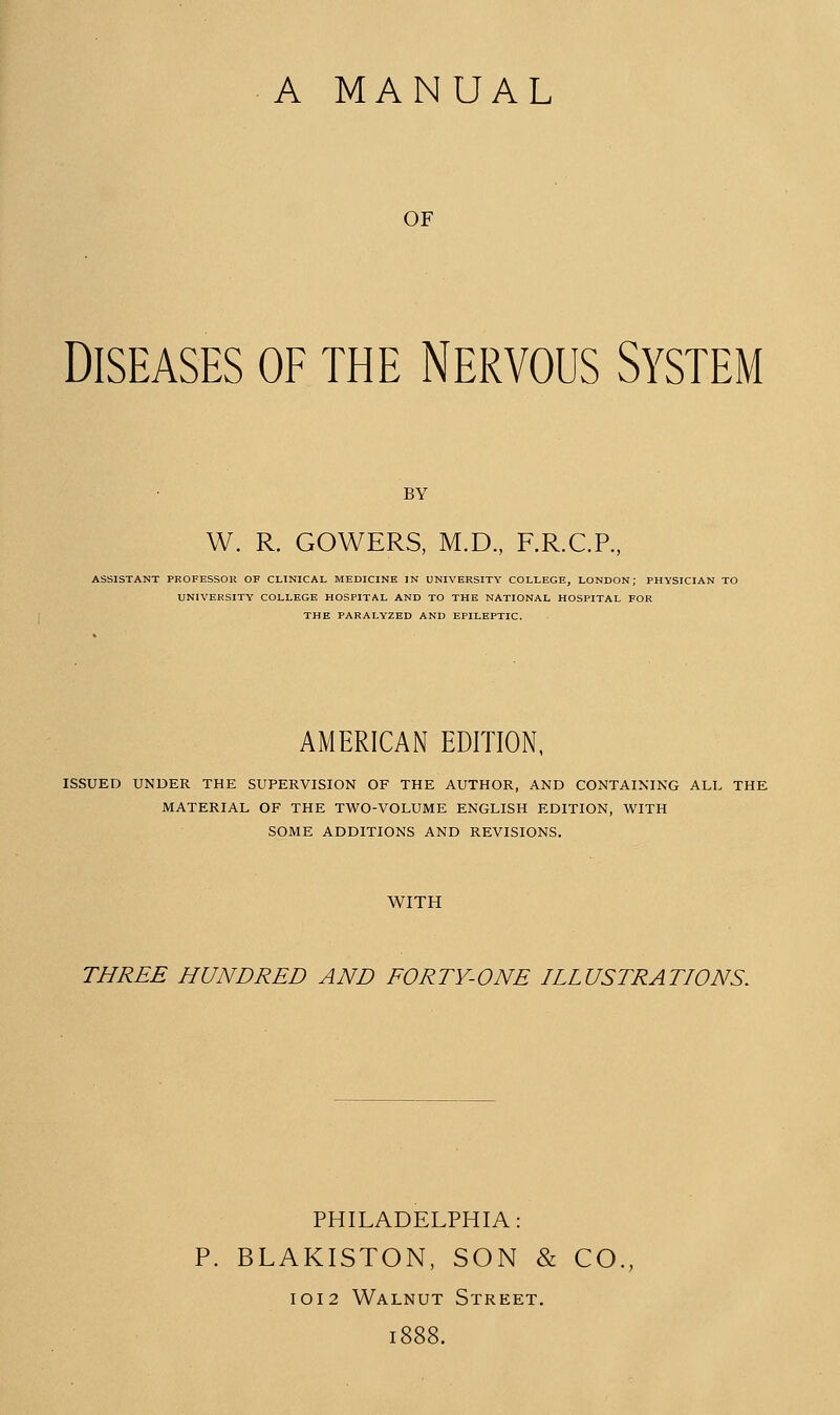 OF Diseases of the Nervous System BY W. R. GOWERS, M.D., F.R.C.R, ASSISTANT PROFESSOU OF CLINICAL MEDICINE IN UNIVERSITY COLLEGE, LONDON; PHYSICIAN TO UNIVERSITY COLLEGE HOSPITAL AND TO THE NATIONAL HOSPITAL FOR THE PARALYZED AND EPILEPTIC. AMERICAN EDITION, ISSUED UNDER THE SUPERVISION OF THE AUTHOR, AND CONTAINING ALL THE MATERIAL OF THE TWO-VOLUME ENGLISH EDITION, WITH SOME ADDITIONS AND REVISIONS. WITH THREE HUNDRED AND FORTY-ONE HLUSTRATIONS. PHILADELPHIA: P. BLAKISTON, SON & CO., I0I2 Walnut Street. i: