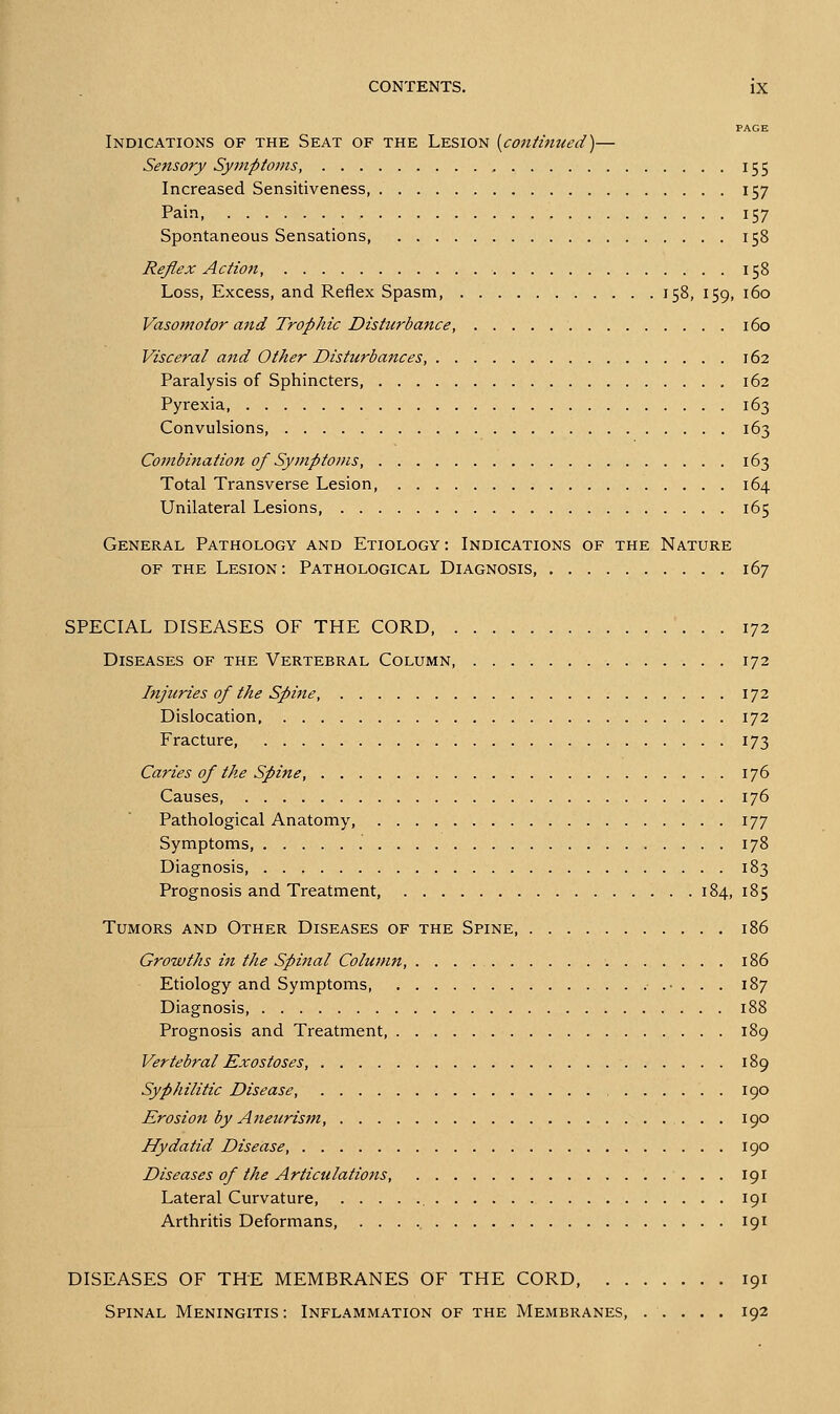 PAGE Indications of the Seat of the Lesion [continued)— Sensory Symptoms, 155 Increased Sensitiveness, 157 Pain 157 Spontaneous Sensations, 158 Reflex Action, 158 Loss, Excess, and Reflex Spasm, 158, 159, 160 Vasomotor and Trophic Disturbance, 160 Visceral and Other Disturbances, 162 Paralysis of Sphincters, 162 Pyrexia 163 Convulsions, 163 Combination of Symptoms, 163 Total Transverse Lesion, 164 Unilateral Lesions, 165 General Pathology and Etiology : Indications of the Nature OF the Lesion : Pathological Diagnosis, 167 SPECIAL DISEASES OF THE CORD, 172 Diseases of the Vertebral Column 172 Injuries of the Spine, 172 Dislocation 172 Fracture, 173 Caries of the Spine, 176 Causes, 176 Pathological Anatomy, 177 Symptoms, 178 Diagnosis 183 Prognosis and Treatment, 184, 185 Tumors and Other Diseases of the Spine 186 Growths in the Spinal Column, 186 Etiology and Symptoms •.-... 187 Diagnosis 188 Prognosis and Treatment, 189 Vertebral Exostoses, 189 Syphilitic Disease 190 Erosion by Aneurism, 190 Hydatid Disease, 190 Diseases of the Articulations, 191 Lateral Curvature, , 191 Arthritis Deformans, 191 DISEASES OF THE MEMBRANES OF THE CORD, 191 Spinal Meningitis: Inflammation of the Membranes, ..... 192