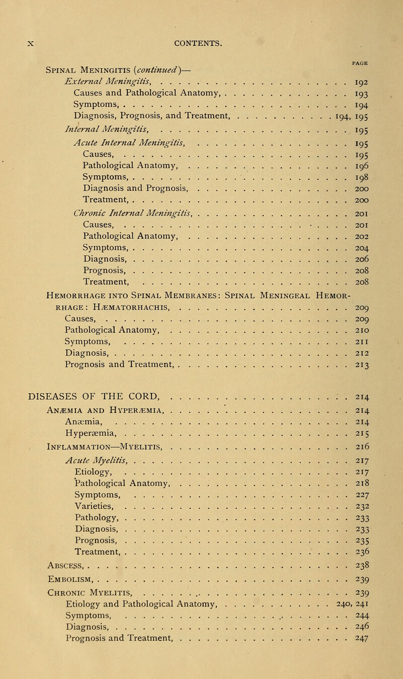 PAGE Spinal Meningitis {continued^— External Meningitis, 192 Causes and Pathological Anatomy, 193 Symptoms, 194 Diagnosis, Prognosis, and Treatment, 194, 195 Internal Meningitis, 195 Acute Internal Meningitis, 195 Causes, 195 Pathological Anatomy, 196 Symptoms, 198 Diagnosis and Prognosis, 200 Treatment, 200 Chronic Internal Meningitis 201 Causes • . . . . 201 Pathological Anatomy, 202 Symptoms, 204 Diagnosis, 206 Prognosis, 208 Treatment, 208 Hemorrhage into Spinal Membranes : Spinal Meningeal Hemor- rhage : H^MATORHACHIS, 209 Causes, 209 Pathological Anatomy, 210 Symptoms, 211 Diagnosis, 212 Prognosis and Treatment, 213 DISEASES OF THE CORD, . 214 ANiEMIA AND HYPEREMIA, 214 Anaemia 214 Hyperaemia, 215 Inflammation—Myelitis, 216 Acute Myelitis, 217 Etiology, 217 Pathological Anatomy, 218 Symptoms, 227 Varieties, 232 Pathology, 233 Diagnosis, 233 Prognosis, 235 Treatment, 236 Abscess, 238 Embolism 239 Chronic Myelitis 239 Etiology and Pathological Anatomy, 240, 241 Symptoms 244 Diagnosis, 246 Prognosis and Treatment, 247