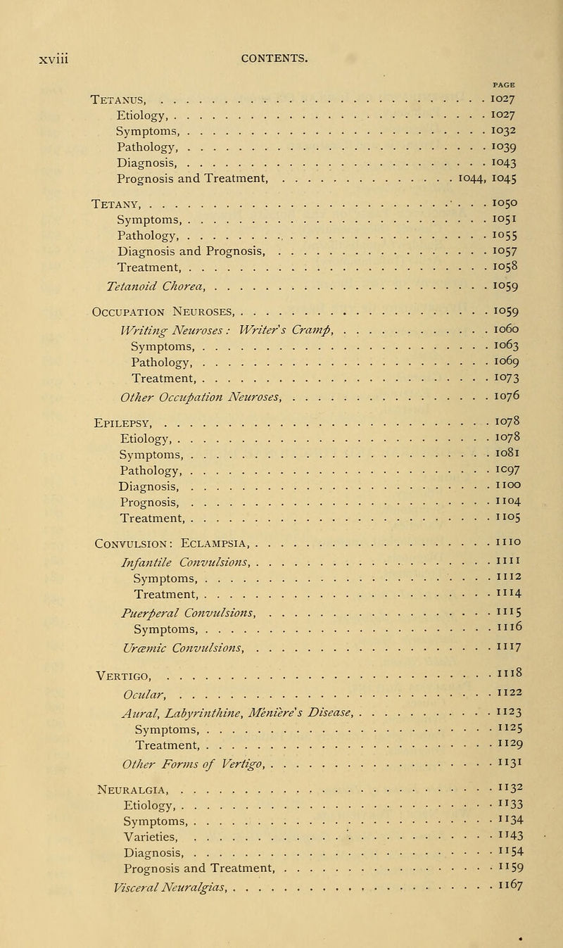 PAGE Tetanus, 1027 Etiology, 1027 Symptoms, 1032 Pathology, 1039 Diagnosis, 1043 Prognosis and Treatment 1044, 1045 Tetany, ■ . . . 1050 Symptoms, 1051 Pathology , 1055 Diagnosis and Prognosis, 1057 Treatment, 1058 Tetaitoid Chorea, io59 Occupation Neuroses, 1059 Writing Neuroses : Writer's Cratnp, 1060 Symptoms, 1063 Pathology 1069 Treatment, 1073 Other Ocacpation Neuroses, 1076 Epilepsy, 1078 Etiology 1078 Symptoms, 1081 Pathology, IC97 Diagnosis iioo Prognosis, 1104 Treatment, 1105 Convulsion: Eclampsia mo Iitfantile Convulsiotis, \\\\ Symptoms . . . 1112 Treatment, 1114 Puerperal Convttlsions, mS Symptoms, \\i6 Urcemic Convulsions, XW] Vertigo, ^^^^ Ocular, \\2^ Aural, Labyrinthine, Meniere's Disease, 1123 Symptoms, \\2^ Treatment, 1129 Other Forms of Vertigo, 1131 Neuralgia, ^132 Etiology, 1133 Symptoms 1^34 Varieties, ^H3 Diagnosis ii54 Prognosis and Treatment, ii59 Visceral Neuralgias, i^7