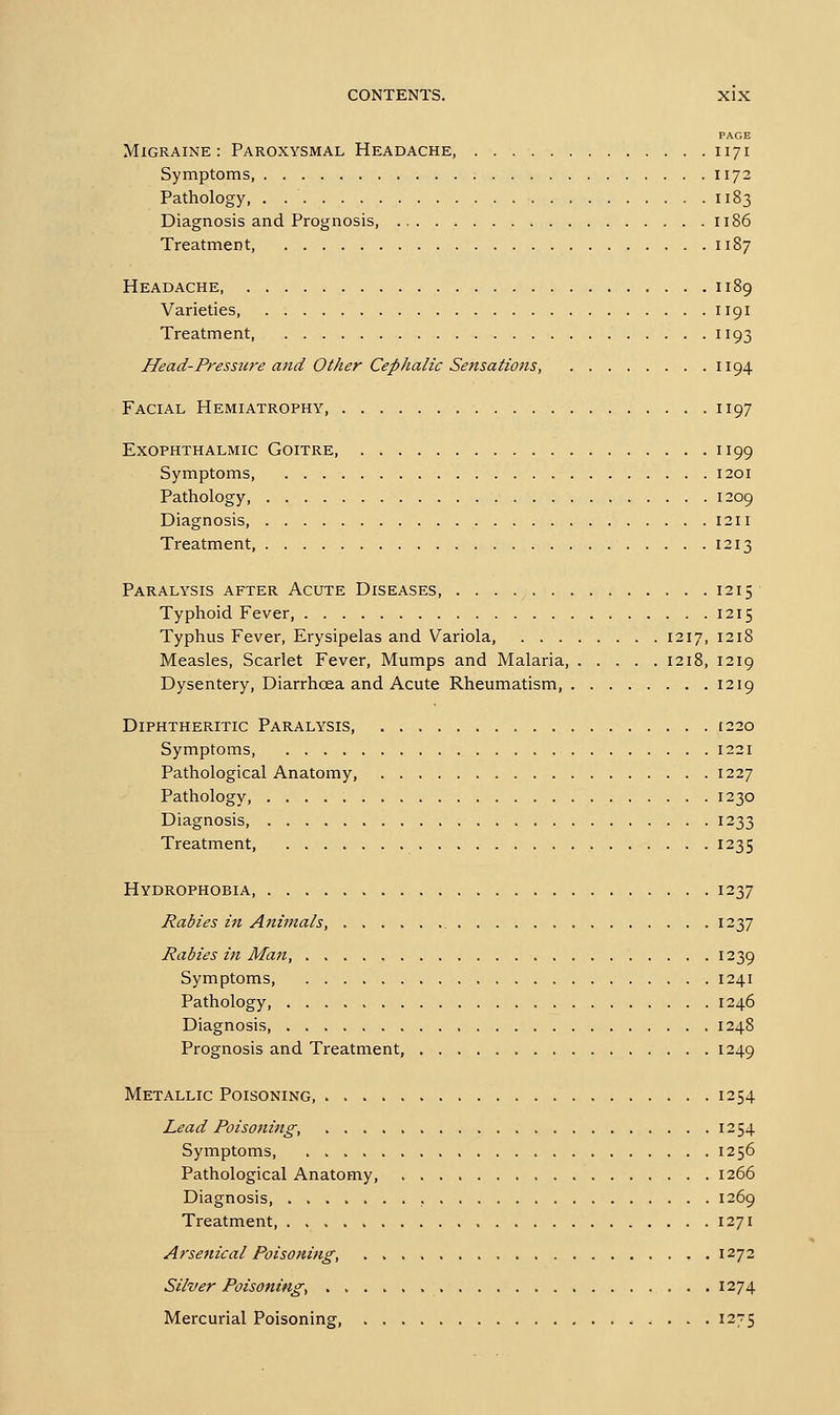 Migraine : Paroxysmal Headache, Symptoms, Pathology, Diagnosis and Prognosis, Treatment, Headache, Varieties, Treatment, Head-Presstcre and Other Cephalic Sensations, Facial Hemiatrophy, Exophthalmic Goitre, Symptoms, Pathology, Diagnosis, Treatment, Paralysis after Acute Diseases, Typhoid Fever, Typhus Fever, Erysipelas and Variola, 1217, Measles, Scarlet Fever, Mumps and Malaria, 1218, Dysentery, Diarrhoea and Acute Rheumatism, Diphtheritic Paralysis Symptoms, Pathological Anatomy, Pathology, Diagnosis, Treatment Hydrophobia, Rabies in Afiimals, Rabies in Man, Symptoms, Pathology, Diagnosis, Prognosis and Treatment, Metallic Poisoning, Lead Poisoning, . . > Symptoms Pathological Anatomy, Diagnosis, Treatment, , . . . . Arsenical Poisoning, Silver Poisoning, Mercurial Poisoning, PAGE 171 172 186 187 189 191 194 197 199 209 211 213 215 215 218 219 219 220 221 227 230 233 235 237 237 239 241 246 248 249 254 254 256 266 269 271 272 274 2-5