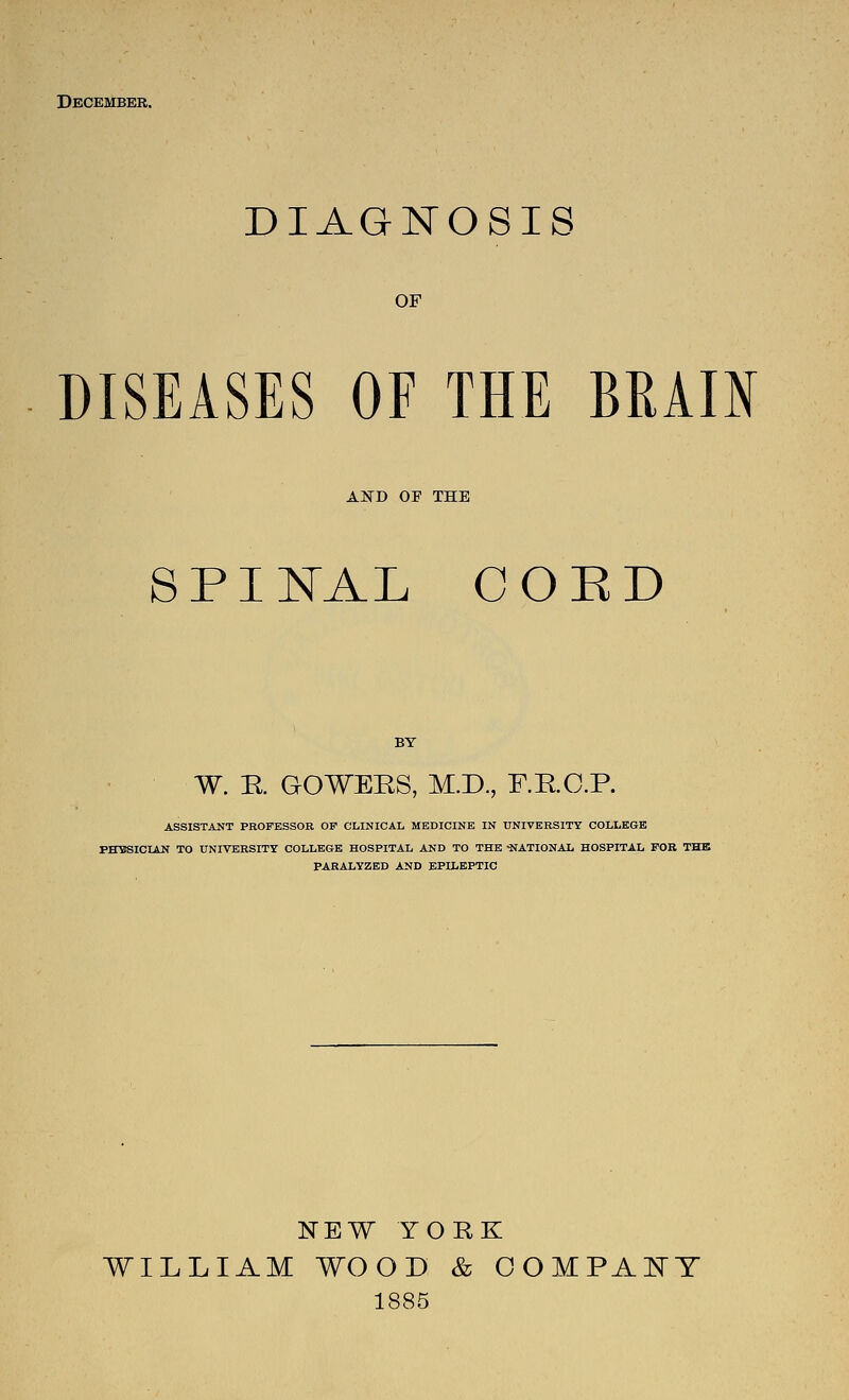 December. DIAGNOSIS OF DISEASES OF THE BRAIN AlifD OF THE S PI I^AL COED W. R GOWEES, M.D., F.RC.P. ASSISTANT PROFESSOR OP CLINICAL MEDICINE IN UNIVERSITY COLLEGE PHYSICIAN TO UNIVERSITY COLLEGE HOSPITAL AND TO THE ■NATIONAL HOSPITAL FOB THE PARALYZED AND EPILEPTIC NEW YORK WILLIAM WOOD & OOMPAl^T 1885