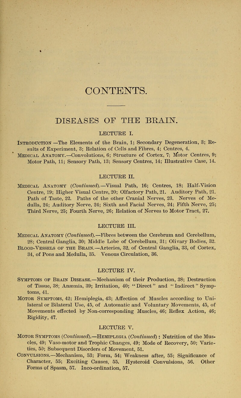 CONTENTS. DISEASES OF THE BRAIE. LECTURE I. Introduction—The Elements of the Brain, 1; Secondary Degeneration, 3; Re- sults of Experiment, 3; Relation of Cells and Fibres, 4; Centres, 4. Medical Anatomy.—Convolutions, 6; Structure of Cortex, 7; Motor Centres, 9; Motor Path, 11; Sensory Path, 13; Sensory Centres, 14; Illustrative Case, 14. LECTURE II. Medical Anatomy {Continued).—^Visual Path, 16; Centres, 18; Half-Vision Centre, 19; Higher Visual Centre, 20; Olfactory Path, 21. Auditory Path, 21. Path of Taste, 22. Paths of the other Cranial Nerves, 23. Nerves of Me- dulla, 24; Auditory Nerve, 24; Sixth and Facial Nerves, 24; Fifth Nerve, 25; Third Nerve, 25; Fourth Nerve, 26; Relation of Nerves to Motor Tract, 27. LECTURE III. Medical Anatomy {Continued).—Fibres between the Cerebrum and Cerebellum, 28; Central Ganglia, 30; Middle Lobe of Cerebellum, 31; Olivary Bodies, 32. Blood-Vessels of the Brain.—Arteries, 32. of Central Ganglia, 33, of Cortex, 34, of Pons and Medulla, 35. Venous Circulation, 36. LECTURE IV. Symptoms of Brain Disease.—Mechanism of their Production, 38; Destruction of Tissue, 38; Ansemia, 39; Irritation, 40; Direct and  Indirect Symp- toms, 41. Motor Symptoms, 42; Hemiplegia, 43; Affection of Muscles according to Uni- lateral or Bilateral Use, 45, of Automatic and Voluntary Movements, 45, of Movements effected by Non-corresponding Muscles, 46; Reflex Action, 46; Rigidity, 47. LECTURE V. Motor Symptoms {Continued).—Hemiplegia {Continued) : Nutrition of the Mus- cles, 49; Vaso-motor and Trophic Changes, 49; Mode of Recovery, 50; Varie- ties, 50; Subsequent Disorders of Movement, 51. Convulsions.—Mechanism, 53; Form, 54; Weakness after, 55; Significance of Character, 55; Exciting Causes, 55. Hysteroid Convulsions, 56. Other Forms of Spasm, 57. Inco-ordination, 57.