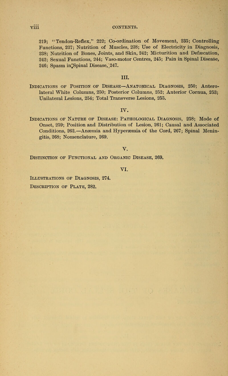 219; Tendon-Reflex, 223; Co-ordination of Movement, 235; Controlling Functions, 237; Nutrition of Muscles, 238; Use of Electricity in Diagnosis, 238; Nutrition of Bones, Joints, and Skin, 242; Micturition and Defsecation, 242; Sexual Functions, 244; Vaso-motor Centres, 245; Pain in Spinal Disease, 246; Spasm in°Spinal Disease,^247. III. Indications of Position of Disease—Anatomical Diagnosis, 250; Antero- lateral White Columns, 250; Posterior Columns, 252; Anterior Cornua, 258; Unilateral Lesions, 254; Total Transverse Lesions, 255. IV. Indications of Nature op Disease: Pathological Diagnosis, 258; Mode of Onset, 259; Position and Distribution of Lesion, 261; Causal and Associated Conditions, 262.—Anaemia and Hypersemia of the Cord, 267; Spinal Menin- gitis, 268; Nomenclature, 269. V. Distinction of Functional and Organic Disease, 269. VI. Illustrations of Diagnosis, 274. Description of Plate, 282.