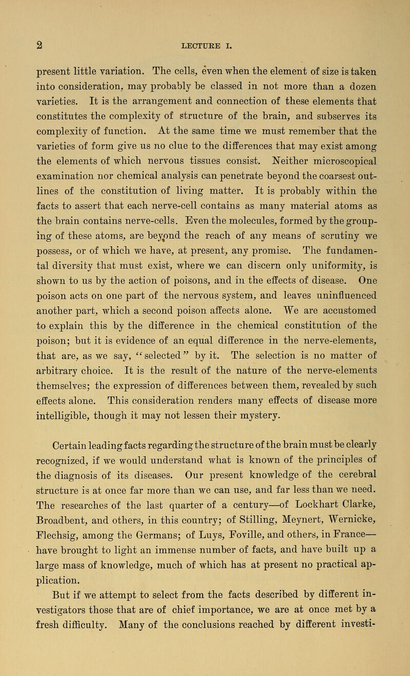 present little variation. The cells, even when the element of size is taken into consideration, may probably be classed in not more than a dozen varieties. It is the arrangement and connection of these elements that constitutes the complexity of structure of the brain, and subserves its complexity of function. At the same time we must remember that the varieties of form give us no clue to the differences that may exist among the elements of which nervous tissues consist. Neither microscopical examination nor chemical analysis can penetrate beyond the coarsest out- lines of the constitution of living matter. It is probably within the facts to assert that each nerve-cell contains as many material atoms as the brain contains nerve-cells. Even the molecules, formed by the group- ing of these atoms, are bey^ond the reach of any means of scrutiny we possess, or of which we have, at present, any promise. The fundamen- tal diversity that must exist, where we can discern only uniformity, is shown to us by the action of poisons, and in the effects of disease. One poison acts on one part of the nervous system, and leaves uninfluenced another part, which a second poison affects alone. We are accustomed to explain this by the difference in the chemical constitution of the poison; but it is evidence of an equal difference in the nerve-elements, that are, as we say, selected by it. The selection is no matter of arbitrary choice. It is the result of the nature of the nerve-elements themselves; the expression of differences between them, revealed by such effects alone. This consideration renders many effects of disease more intelligible, though it may not lessen their mystery. Certain leading facts regarding the structure of the brain must be clearly recognized, if we would understand what is known of the principles of the diagnosis of its diseases. Our present knowledge of the cerebral structure is at once far more than we can use, and far less than we need. The researches of the last quarter of a century—of Lockhart Clarke, Broadbent, and others, in this country; of Stilling, Meynert, Wernicke, Mechsig, among the Germans; of Luys, Foville, and others, in France— have brought to light an immense number of facts, and have built up a large mass of knowledge, much of which has at present no practical ap- plication. But if we attempt to select from the facts described by different in- vestigators those that are of chief importance, we are at once met by a fresh difficulty. Many of the conclusions reached by different investi-