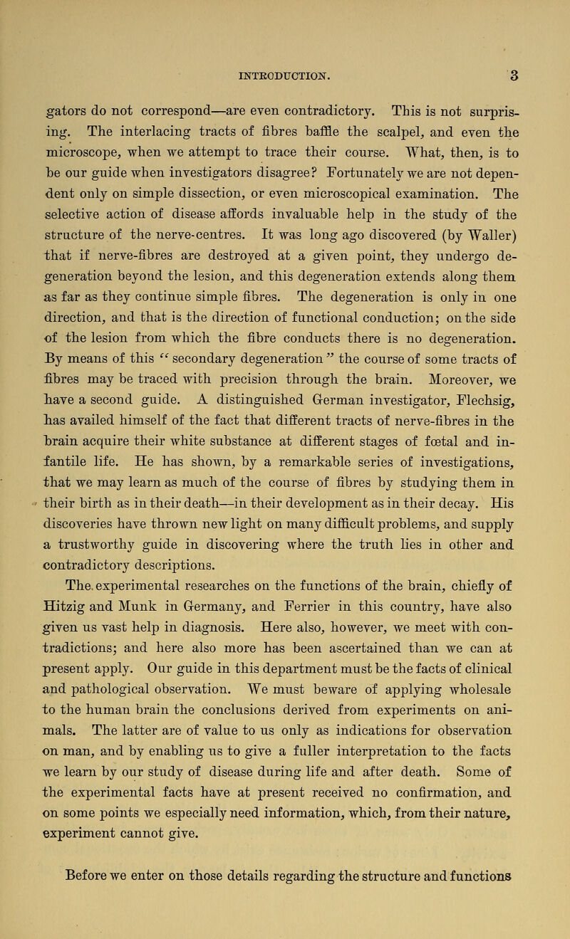 gators do not correspond—are even contradictory. This is not surpris- ing. The interlacing tracts of fibres baffle the scalpel, and even the microscope, when we attempt to trace their course. What, then, is to be our guide when investigators disagree? FortunateW we are not depen- dent only on simple dissection, or even microscopical examination. The selective action of disease affords invaluable help in the study of the structure of the nerve-centres. It was long ago discovered (by Waller) that if nerve-fibres are destroyed at a given point, they undergo de- generation beyond the lesion, and this degeneration extends along them as far as they continue simple fibres. The degeneration is only in one direction, and that is the direction of functional conduction; on the side of the lesion from which the fibre conducts there is no degeneration. Ey means of this  secondary degeneration  the course of some tracts of fibres may be traced with precision through the brain. Moreover, we liave a second guide. A distinguished German investigator, Flechsig, lias availed himself of the fact that different tracts of nerve-fibres in the Ibrain acquire their white substance at different stages of foetal and in- fantile life. He has shown, by a remarkable series of investigations, that we may learn as much of the course of fibres by studying them in their birth as in their death—in their development as in their decay. His discoveries have thrown new light on many difficult problems, and supply a trustworthy guide in discovering where the truth lies in other and contradictory descriptions. The. experimental researches on the functions of the brain, chiefly of Hitzig and Munk in Germany, and Ferrier in this country, have also given us vast help in diagnosis. Here also, however, we meet with con- tradictions; and here also more has been ascertained than we can at present apply. Our guide in this department must be the facts of clinical and pathological observation. We must beware of applying wholesale to the human brain the conclusions derived from experiments on ani- mals. The latter are of value to us only as indications for observation on man, and by enabling us to give a fuller interpretation to the facts we learn by our study of disease during life and after death. Some of the experimental facts have at present received no confirmation, and on some points we especially need information, which, from their nature, experiment cannot give. Before we enter on those details regarding the structure and functions