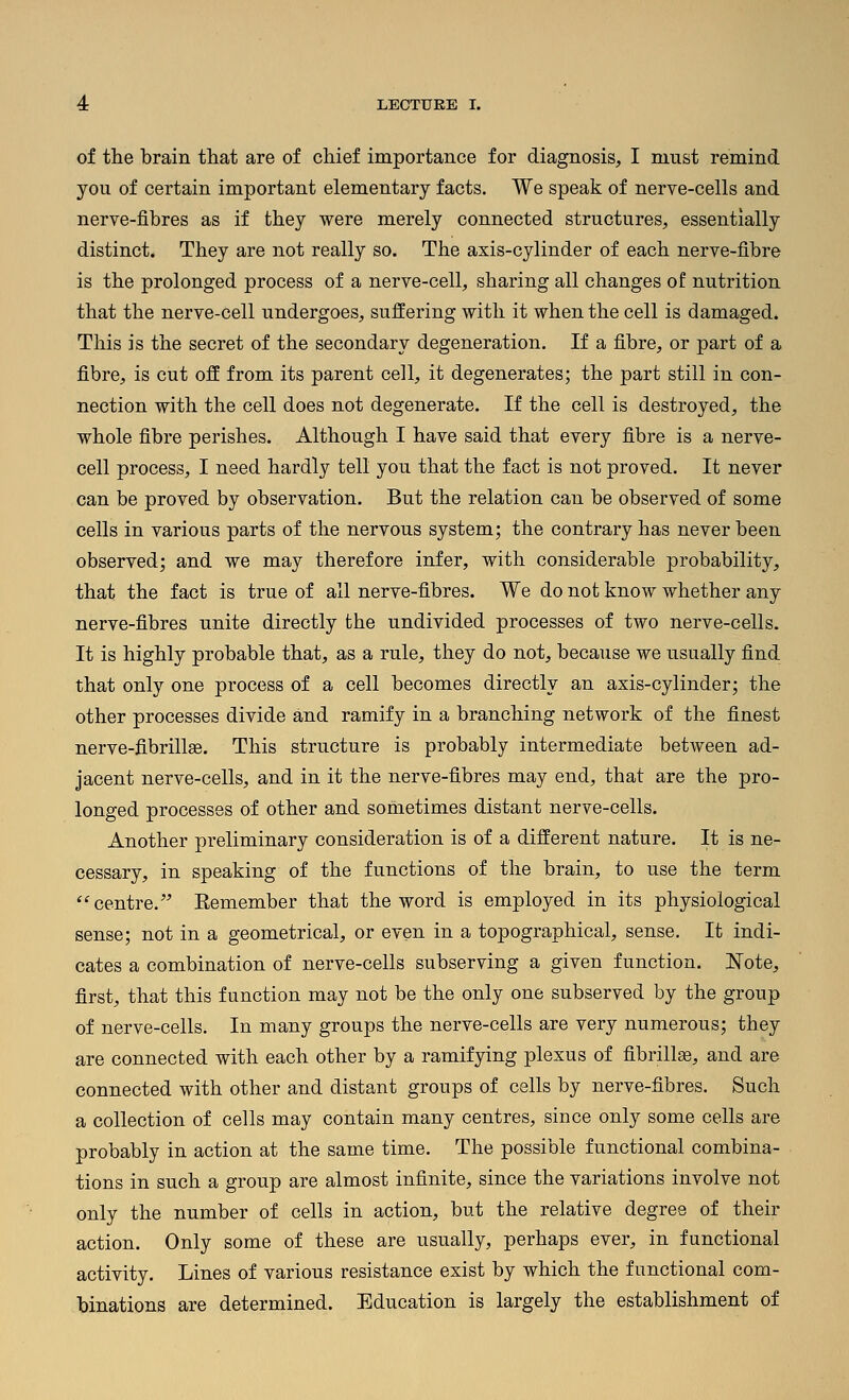 of the brain that are of chief importance for diagnosis, I must remind you of certain important elementary facts. We speak of nerve-cells and nerve-fibres as if they were merely connected structures, essentially distinct. They are not really so. The axis-cylinder of each nerve-fibre is the prolonged process of a nerve-cell, sharing all changes of nutrition that the nerve-cell undergoes, suffering with it when the cell is damaged. This is the secret of the secondary degeneration. If a fibre, or part of a fibre, is cut off from its parent cell, it degenerates; the part still in con- nection with the cell does not degenerate. If the cell is destroyed, the whole fibre perishes. Although I have said that every fibre is a nerve- cell process, I need hardly tell you that the fact is not proved. It never can be proved by observation. But the relation can be observed of some cells in various parts of the nervous system; the contrary has never been observed; and we may therefore infer, with considerable probability, that the fact is true of all nerve-fibres. We do not know whether any nerve-fibres unite directly the undivided processes of two nerve-cells. It is highly probable that, as a rule, they do not, because we usually find that only one process of a cell becomes directly an axis-cylinder; the other processes divide and ramify in a branching network of the finest nerve-fibrillae. This structure is probably intermediate between ad- jacent nerve-cells, and in it the nerve-fibres may end, that are the pro- longed processes of other and sometimes distant nerve-cells. Another preliminary consideration is of a different nature. It is ne- cessary, in speaking of the functions of the brain, to use the term ^centre. Eemember that the word is employed in its physiological sense; not in a geometrical, or even in a topographical, sense. It indi- cates a combination of nerve-cells subserving a given function. Note, first, that this function may not be the only one subserved by the group of nerve-cells. In many groups the nerve-cells are very numerous; they are connected with each other by a ramifying plexus of fibrill^, and are connected with other and distant groups of cells by nerve-fibres. Such a collection of cells may contain many centres, since only some cells are probably in action at the same time. The possible functional combina- tions in such a group are almost infinite, since the variations involve not only the number of cells in action, but the relative degree of their action. Only some of these are usually, perhaps ever, in functional activity. Lines of various resistance exist by which the functional com- binations are determined. Education is largely the establishment of