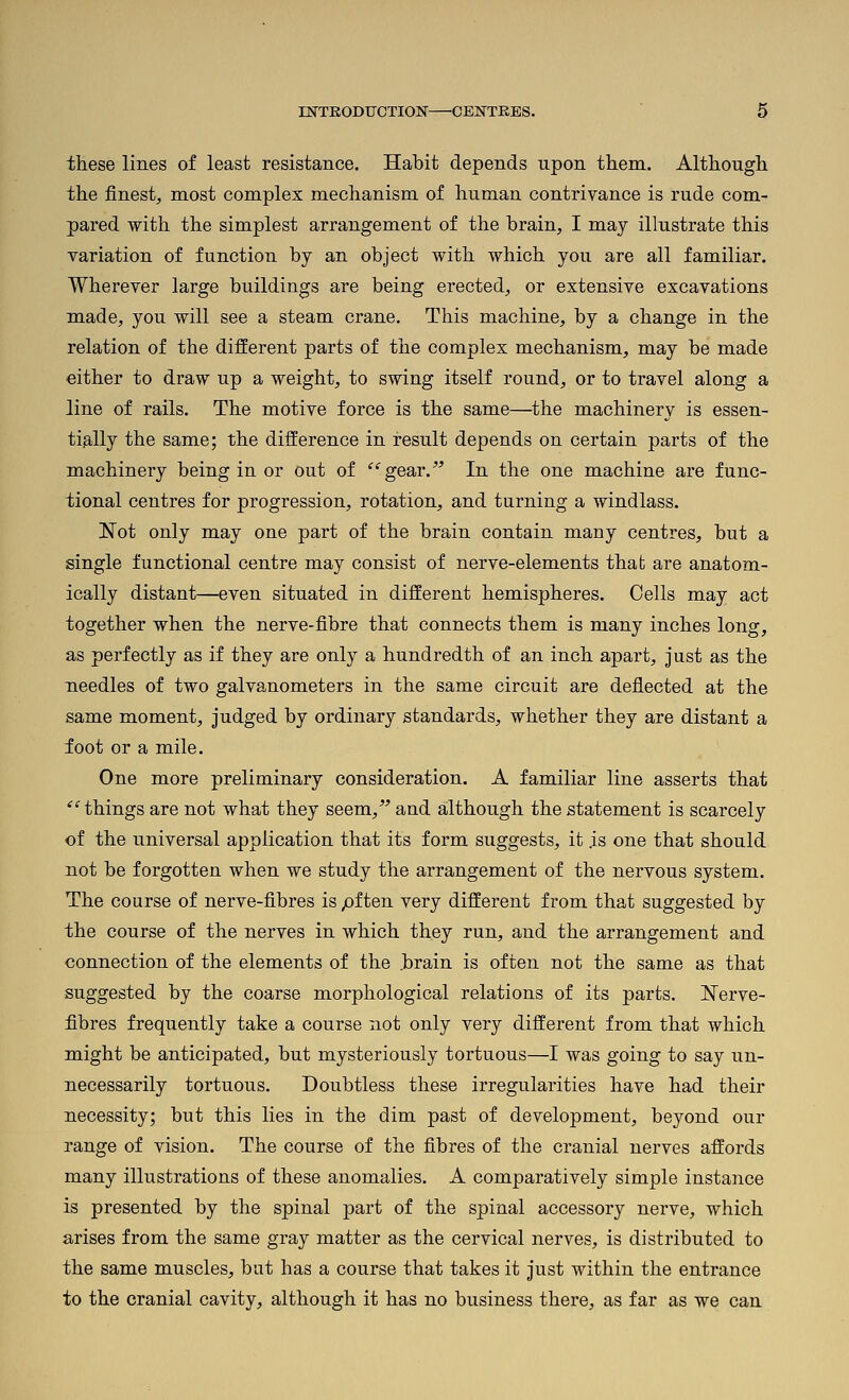 these lines of least resistance. Habit depends upon them. Although the finest^ most complex mechanism of human contrivance is rude com- pared with the simplest arrangement of the brain, I may illustrate this variation of function by an object with which you are all familiar. Wherever large buildings are being erected, or extensive excavations made, you will see a steam crane. This machine, by a change in the relation of the different parts of the complex mechanism, may be made either to draw up a weight, to swing itself round, or to travel along a line of rails. The motive force is the same—^the machinery is essen- tially the same; the difference in result depends on certain parts of the machinery being in or out of ^''gear. In the one machine are func- tional centres for progression, rotation, and turning a windlass. Not only may one part of the brain contain many centres, but a single functional centre may consist of nerve-elements that are anatom- ically distant—even situated in different hemispheres. Cells may act together when the nerve-fibre that connects them is many inches long, as perfectly as if they are only a hundredth of an inch apart, just as the needles of two galvanometers in the same circuit are deflected at the same moment, judged by ordinary standards, whether they are distant a foot or a mile. One more preliminary consideration. A familiar line asserts that ^'things are not what they seem, and although the statement is scarcely of the universal application that its form suggests, it .is one that should not be forgotten when we study the arrangement of the nervous system. The course of nerve-fibres is pften very different from that suggested by the course of the nerves in which they run, and the arrangement and connection of the elements of the .brain is often not the same as that suggested by the coarse morphological relations of its parts. ISferve- fibres frequently take a course not only very different from that which might be anticipated, but mysteriously tortuous—I was going to say un- necessarily tortuous. Doubtless these irregularities have had their necessity; but this lies in the dim past of development, beyond our range of vision. The course of the fibres of the cranial nerves affords many illustrations of these anomalies. A comparatively simple instance is presented by the spinal part of the spinal accessory nerve, which arises from the same gray matter as the cervical nerves, is distributed to the same muscles, but has a course that takes it just within the entrance to the cranial cavity, although it has no business there, as far as we can