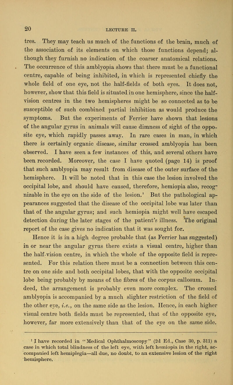 tres. They may teach us much of the functions of the brain, much of the association of its elements on which those functions depend; al- though they furnish no indication of the coarser anatomical relations. The occurrence of this amblyopia shows that there must be a functional centre, capable of being inhibited, in which is represented chiefly the whole field of one eye, not the half-fields of both eyes. It does not, however, show that this field is situated in one hemisphere, since the half- vision centres in the two hemispheres might be so connected as to be susceptible of such combined partial inhibition as would produce the symptoms. But the experiments of Ferrier have shown that lesions of the angular gyrus in animals will cause dimness of sight of the oppo- site eye, which rapidly passes away. In rare cases in man, in which there is certainly organic disease, similar crossed amblyopia has been observed. I have seen a few instances of this, and several others have been recorded. Moreover, the case I have quoted (page 14) is proof that such amblyopia may result from disease of the outer surface of the hemisphere. It will be noted that in this case the lesion involved the occipital lobe, and should have caused, therefore, hemiopia also, recog nizable in the eye on the side of the lesion.^ But the pathological ap- pearances suggested that the disease of the occipital lobe was later than that of the angular gyrus; and such hemiopia might well have escaped detection during the later stages of the patient^s illness. The original report of the case gives no indication that it was sought for. Hence it is in a high degree probable that (as Ferrier has suggested) in or near the angular gyrus there exists a visual centre, higher than the half-vision centre, in which the whole of the opposite field is repre- sented. For this relation there must be a connection between this cen- tre on one side and both occipital lobes, that with the opposite occipital lobe being probably by means of the fibres of the corpus callosum. In- deed, the arrangement is probably even more complex. The crossed amblyopia is accompanied by a much slighter restriction of the field of the other eye, i. e., on the same side as the lesion. Hence, in each higher visual centre both fields must be represented, that of the opposite eye, however, far more extensively than that of the eye on the same side. ^ I have recorded in Medical Ophthalmoscopy (2d Ed., Case 30, p. 311) a case in which total blindness of the left eye, with left hemiopia in the right, ac- companied left hemiplegia—all due, no doubt, to an extensive lesion of the right hemisphere.