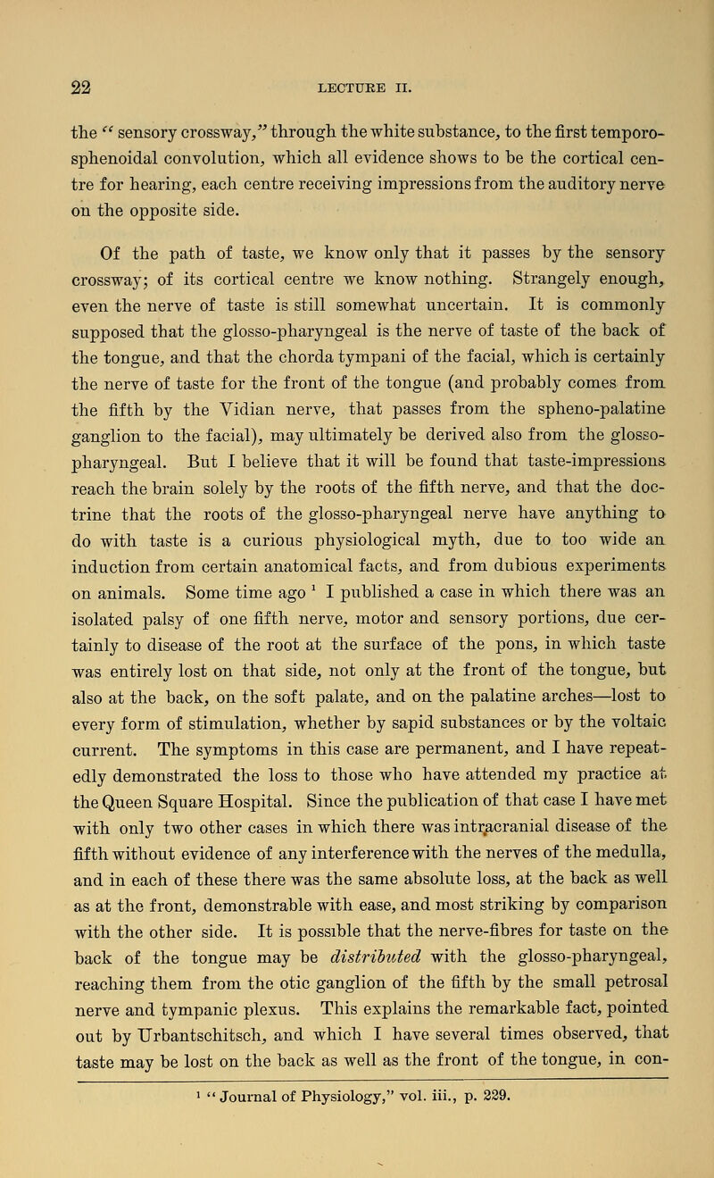 the  sensory crossway/^ through the white substance, to the first temporo- sphenoidal convolution, which all evidence shows to be the cortical cen- tre for hearing, each centre receiving impressions from the auditory nerve on the opposite side. Of the path of taste, we know only that it passes by the sensory crossway; of its cortical centre we know nothing. Strangely enough, even the nerve of taste is still somewhat uncertain. It is commonly supposed that the glosso-pharyngeal is the nerve of taste of the back of the tongue, and that the chorda tympani of the facial, which is certainly the nerve of taste for the front of the tongue (and probably comes from the fifth by the Vidian nerve, that passes from the spheno-palatine ganglion to the facial), may ultimately be derived also from the glosso- pharyngeal. But I believe that it will be found that taste-impressions, reach the brain solely by the roots of the fifth nerve, and that the doc- trine that the roots of the glosso-pharyngeal nerve have anything to do with taste is a curious physiological myth, due to too wide an induction from certain anatomical facts, and from dubious experiments, on animals. Some time ago ' I published a case in which there was an isolated palsy of one fifth nerve, motor and sensory portions, due cer- tainly to disease of the root at the surface of the pons, in which taste was entirely lost on that side, not only at the front of the tongue, but also at the back, on the soft palate, and on the palatine arches—lost to every form of stimulation, whether by sapid substances or by the voltaic current. The symptoms in this case are permanent, and I have repeat- edly demonstrated the loss to those who have attended my practice at the Queen Square Hospital. Since the publication of that case I have met with only two other cases in which there was intr.acranial disease of the fifth without evidence of any interference with the nerves of the medulla, and in each of these there was the same absolute loss, at the back as well as at the front, demonstrable with ease, and most striking by comparison with the other side. It is possible that the nerve-fibres for taste on the back of the tongue may be distributed with the glosso-pharyngeal, reaching them from the otic ganglion of the fifth by the small petrosal nerve and tympanic plexus. This explains the remarkable fact, pointed out by TJrbantschitsch, and which I have several times observed, that taste may be lost on the back as well as the front of the tongue, in con- 1  Journal of Physiology, vol. iii., p. 229.