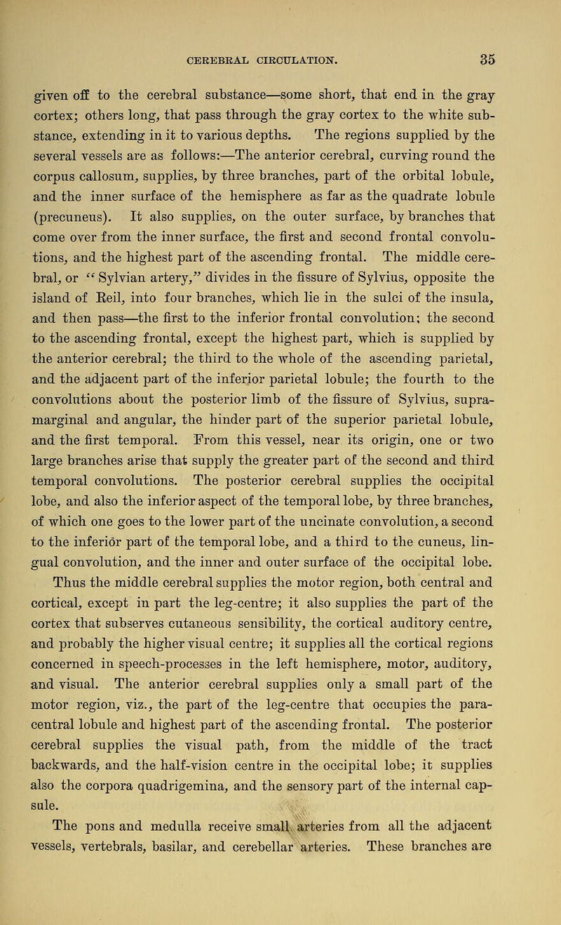 given off to the cerebral substance—some short, that end in the gray cortex; others long, that pass through the gray cortex to the white sub- stance, extending in it to various depths. The regions supplied by the several vessels are as follows:—The anterior cerebral, curving round the corpus callosum, supplies, by three branches, part of the orbital lobule, and the inner surface of the hemisphere as far as the quadrate lobule (precuneus). It also supplies, on the outer surface, by branches that come over from the inner surface, the first and second frontal convolu- tions, and the highest part of the ascending frontal. The middle cere- bral, or  Sylvian artery,^^ divides in the fissure of Sylvius, opposite the island of Eeil, into four branches, which lie in the sulci of the insula, and then pass—^tlie first to the inferior frontal convolution; the second to the ascending frontal, except the highest part, which is supplied by the anterior cerebral; the third to the whole of the ascending parietal, and the adjacent part of the inferior parietal lobule; the fourth to the convolutions about the posterior limb of the fissure of Sylvius, supra- marginal and angular, the hinder part of the superior parietal lobule, and the first temporal. From this vessel, near its origin, one or two large branches arise that supply the greater part of the second and third temporal convolutions. The posterior cerebral supplies the occipital lobe, and also the inferior aspect of the temporal lobe, by three branches, of which one goes to the lower part of the uncinate convolution, a second to the inferior part of the temporal lobe, and a third to the cuneus, lin- gual convolution, and the inner and outer surface of the occipital lobe. Thus the middle cerebral supplies the motor region, both central and cortical, except in part the leg-centre; it also supplies the part of the cortex that subserves cutaneous sensibility, the cortical auditory centre, and probably the higher visual centre; it supplies all the cortical regions concerned in speech-processes in the left hemisphere, motor, auditory, and visual. The anterior cerebral supplies only a small part of the motor region, viz., the part of the leg-centre that occupies the para- central lobule and highest part of the ascending frontal. The posterior cerebral supplies the visual path, from the middle of the tract backwards, and the half-vision centre in the occipital lobe; it supplies also the corpora quadrigemina, and the sensory part of the internal cap- sule. The pons and medulla receive small arteries from all the adjacent vessels, vertebrals, basilar, and cerebellar arteries. These branches are