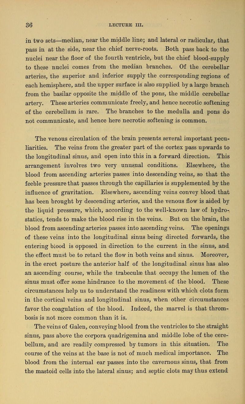 in two sets—median, near tlie middle line; and lateral or radicular, tliat pass in at the side, near the chief nerve-roots. Both pass back to the nuclei near the floor of the fourth ventricle, but the chief blood-supply to these nuclei comes from the median branches. Of the cerebellar arteries, the superior and inferior supply the corresponding regions of each hemisphere, and the upper surface is also supplied by a large branch from the basilar opposite the middle of the pons, the middle cerebellar artery. These arteries communicate freely, and hence necrotic softening of the cerebellum is rare. The branches to the medulla and pons do not communicate, and hence here necrotic softening is common. The venous circulation of the brain presents several important pecu- liarities. The veins from the greater part of the cortex pass upwards to the longitudinal sinus, and open into this in a forward direction. This arrangement involves two very unusual conditions. Elsewhere, the blood from ascending arteries passes into descending veins, so that the feeble pressure that passes through the capillaries is supplemented by the influence of gravitation. Elsewhere, ascending veins convey blood that has been brought by descending arteries, and the venous flow is aided by the liquid pressure, which, according to the well-known law of hydro- statics, tends to make the blood rise in the veins. But on the brain, the blood from ascending arteries passes into ascending veins. The openings of these veins into the longitudinal sinus being directed forwards, the entering blood is opposed in direction to the current in the sinus, and the effect must be to retard the flow in both veins and sinus. Moreover, in the erect posture the anterior half of the longitudinal sinus has also an ascending course, while the trabeculse that occupy the lumen of the sinus must offer some hindrance to the movement of the blood. These circumstances help us to understand the readiness with which clots form in the cortical veins and longitudinal sinus, when other circumstances favor the coagulation of the blood. Indeed, the marvel is that throm- bosis is not more common than it is. The veins of Galen, conveying blood from the ventricles to the straight sinus, pass above the corpora quadrigemina and middle lobe of the cere- bellum, and are readily compressed by tumors in this situation. The course of the veins at the base is not of much medical importance. The blood from the internal ear passes into the cavernous sinus, that from the mastoid cells into the lateral sinus; and septic clots may thus extend