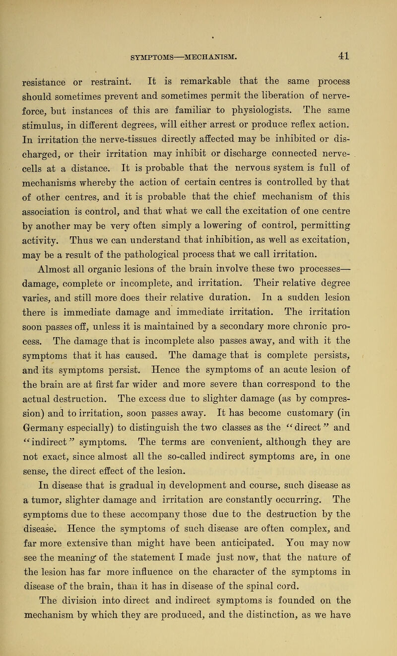 resistance or restraint. It is remarkable that the same process should sometimes prevent and sometimes permit the liberation of nerve- force, bnt instances of this are familiar to physiologists. The same stimulus, in different degrees, will either arrest or produce reflex action. In irritation the nerve-tissues directly affected may be inhibited or dis- charged, or their irritation may inhibit or discharge connected nerve- cells at a distance. It is probable that the nervous system is full of mechanisms whereby the action of certain centres is controlled by that of other centres, and it is probable that the chief mechanism of this association is control, and that what we call the excitation of one centre by another may be very often simply a lowering of control, permitting activity. Thus we can understand that inhibition, as well as excitation, may be a result of the pathological process that we call irritation. Almost all organic lesions of the brain involve these two processes— damage, complete or incomplete, and irritation. Their relative degree varies, and still more does their relative duration. In a sudden lesion there is immediate damage and immediate irritation. The irritation soon passes off, unless it is maintained by a secondary more chronic pro- cess. The damage that is incomplete also passes away, and with it the symptoms that it has caused. The damage that is complete persists, and its symptoms persist. Hence the symptoms of an acute lesion of the brain are at first far wider and more severe than correspond to the actual destruction. The excess due to slighter damage (as by compres- sion) and to irritation, soon passes away. It has become customary (in Germany especially) to distinguish the two classes as the  direct  and  indirect ^^ symptoms. The terms are convenient, although they are not exact, since almost all the so-called indirect symptoms are, in one sense, the direct effect of the lesion. In disease that is gradual in development and course, such disease as a tumor, slighter damage and irritation are constantly occurring. The symptoms due to these accompany those due to the destruction by the disease. Hence the symptoms of such disease are often complex, and far more extensive than might have been anticipated. You may now see the meaning of the statement I made just now, that the nature of the lesion has far more influence on the character of the symptoms in disease of the brain, than it has in disease of the spinal cord. The division into direct and indirect symptoms is founded on the mechanism by which they are produced, and the distinction, as we have