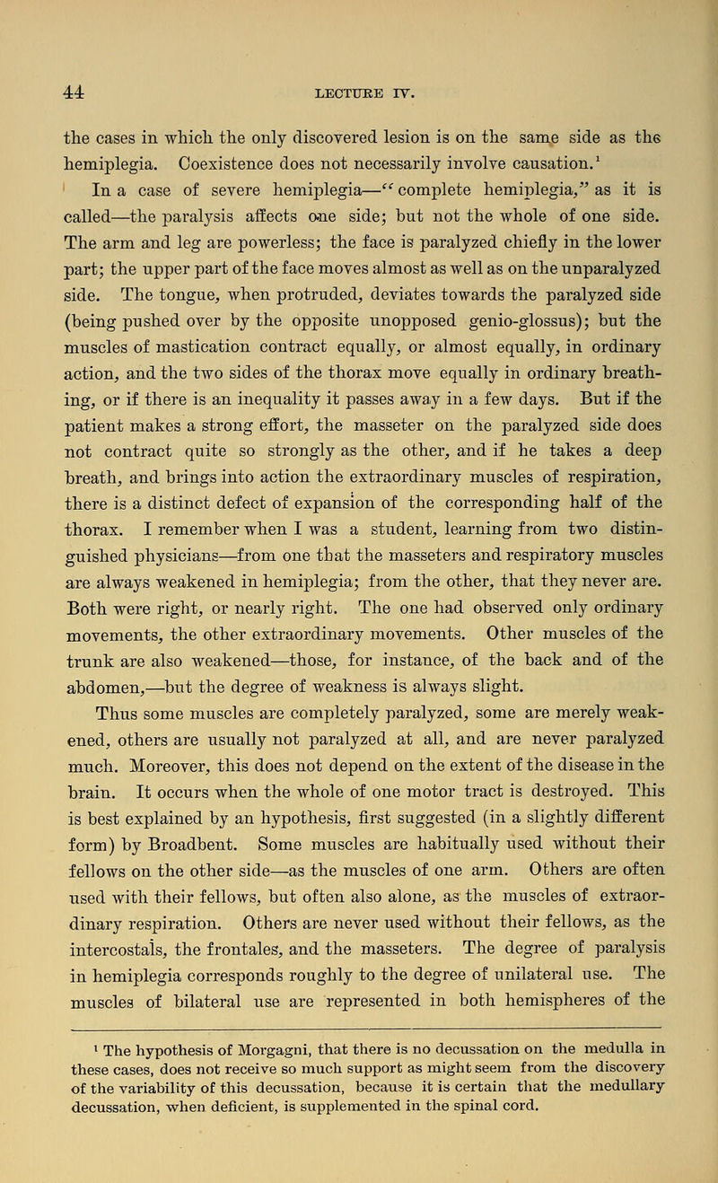 the cases in which the only discovered lesion is on the same side as the hemiplegia. Coexistence does not necessarily involve causation.^ ' In a case of severe hemiplegia— complete hemiplegia/' as it is called—the paralysis affects o-ne side; but not the whole of one side. The arm and leg are powerless; the face is paralyzed chiefly in the lower part; the upper part of the face moves almost as well as on the unparalyzed side. The tongue, when protruded, deviates towards the paralyzed side (being pushed over by the opposite unopposed genio-glossus); but the muscles of mastication contract equally, or almost equally, in ordinary action, and the two sides of the thorax move equally in ordinary breath- ing, or if there is an inequality it passes away in a few days. But if the patient makes a strong effort, the masseter on the paralyzed side does not contract quite so strongly as the other, and if he takes a deep breath, and brings into action the extraordinary muscles of respiration, there is a distinct defect of expansion of the corresponding half of the thorax. I remember when I was a student, learning from two distin- guished physicians—from one that the masseters and respiratory muscles are always weakened in hemiplegia; from the other, that they never are. Both were right, or nearly right. The one had observed only ordinary movements, the other extraordinary movements. Other muscles of the trunk are also weakened—those, for instance, of the back and of the abdomen,—^but the degree of weakness is always slight. Thus some muscles are completely paralyzed, some are merely weak- ened, others are usually not paralyzed at all, and are never paralyzed much. Moreover, this does not depend on the extent of the disease in the brain. It occurs when the whole of one motor tract is destroyed. This is best explained by an hypothesis, first suggested (in a slightly different form) by Broadbent. Some muscles are habitually used without their fellows on the other side—as the muscles of one arm. Others are often used with their fellows, but often also alone, as the muscles of extraor- dinary respiration. Others are never used without their fellows, as the intercostais, the frontales, and the masseters. The degree of paralysis in hemiplegia corresponds roughly to the degree of unilateral use. The muscles of bilateral use are represented in both hemispheres of the ' The hypothesis of Morgagni, that there is no decussation on the medulla in these cases, does not receive so much support as might seem from the discovery of the variability of this decussation, because it is certain that the medullary decussation, vrhen deficient, is supplemented in the spinal cord.