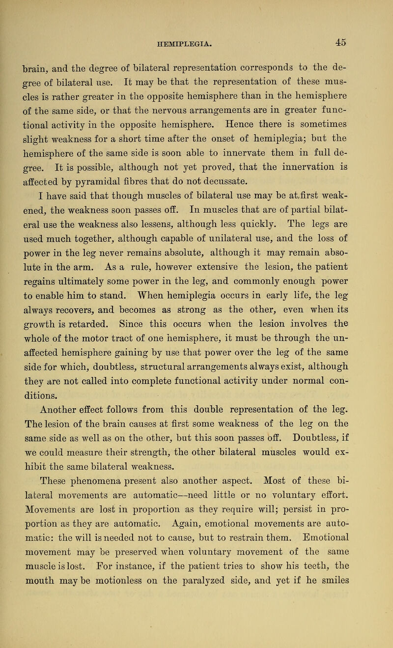 brain, and the degree of bilateral representation corresponds to the de- gree of bilateral use. It may be that the representation of these mus- cles is rather greater in the opposite hemisphere than in the hemisphere of the same side, or that the nervous arrangements are in greater func- tional activity in the opposite hemisphere. Hence there is sometimes slight weakness for a short time after the onset of hemiplegia; but the hemisphere of the same side is soon able to innervate them in full de- gree. It is possible, although not yet proved, that the innervation is affected by pyramidal fibres that do not decussate. I have said that though muscles of bilateral use may be at, first weak- ened, the weakness soon passes off. In muscles that are of partial bilat- eral use the weakness also lessens, although less quickly. The legs are used much together, although capable of unilateral use, and the loss of power in the leg never remains absolute, although it may remain abso- lute in the arm. As a rule, however extensive the lesion, the patient regains ultimately some power in the leg, and commonly enough power to enable him to stand. When hemiplegia occurs in early life, the leg always recovers, and becomes as strong as the other, even when its growth is retarded. Since this occurs when the lesion involves the whole of the motor tract of one hemisphere, it must be through the un- affected hemisphere gaining by use that power over the leg of the same side for which, doubtless, structural arrangements always exist, although they are not called into complete functional activity under normal con- ditions. Another effect follows from this double representation of the leg. The lesion of the brain causes at first some weakness of the leg on the same side as well as on the other, but this soon passes off. Doubtless, if we could measure their strength, the other bilateral muscles would ex- hibit the same bilateral weakness. These phenomena present also another aspect. Most of these bi- lateral movements are automatic—need little or no voluntary effort. Movements are lost in proportion as they require will; persist in pro- portion as they are automatic. Again, emotional movements are auto- matic: the will is needed not to cause, but to restrain them. Emotional movement may be preserved when voluntary movement of the same muscle is lost. For instance, if the patient tries to show his teeth, the mouth may be motionless on the paralyzed side, and yet if he smiles