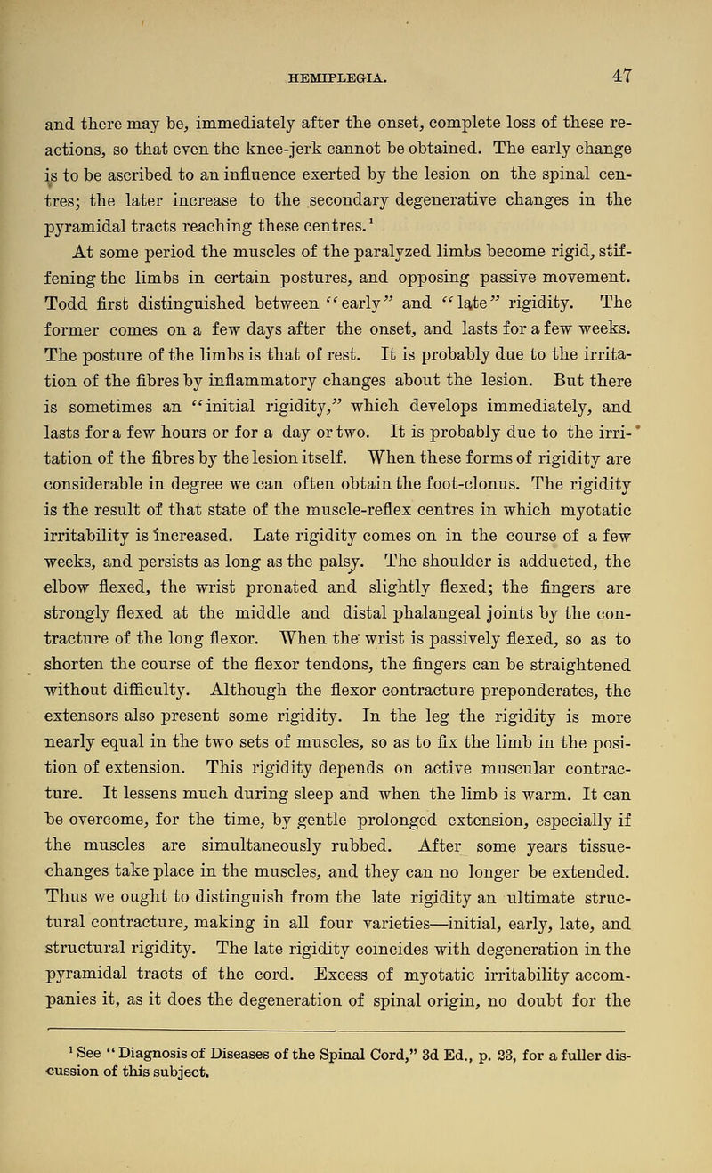 4Y and there may be, immediately after the onset, complete loss of these re- actions, so that even the knee-jerk cannot be obtained. The early change is to be ascribed to an influence exerted by the lesion on the spinal cen- tres; the later increase to the secondary degenerative changes in the pyramidal tracts reaching these centres.' At some period the muscles of the paralyzed limbs become rigid, stif- fening the limbs in certain postures, and opposing passive movement. Todd first distinguished between 'early^' and l^te'^ rigidity. The former comes on a few days after the onset, and lasts for a few weeks. The posture of the limbs is that of rest. It is probably due to the irrita- tion of the fibres by inflammatory changes about the lesion. But there is sometimes an '^ initial rigidity/' which develops immediately, and lasts for a few hours or for a day or two. It is probably due to the irri-' tation of the fibres by the lesion itself. When these forms of rigidity are considerable in degree we can often obtain the foot-clonus. The rigidity is the result of that state of the muscle-reflex centres in which myotatic irritability is Increased. Late rigidity comes on in the course of a few weeks, and persists as long as the palsj. The shoulder is adducted, the elbow flexed, the wrist pronated and slightly flexed; the fingers are strongly flexed at the middle and distal phalangeal joints by the con- tracture of the long flexor. When the wrist is passively flexed, so as to shorten the course of the flexor tendons, the fingers can be straightened without difficulty. Although the flexor contracture preponderates, the extensors also present some rigidity. In the leg the rigidity is more nearly equal in the two sets of muscles, so as to fix the limb in the posi- tion of extension. This rigidity depends on active muscular contrac- ture. It lessens much during sleep and when the limb is warm. It can be overcome, for the time, by gentle prolonged extension, especially if the muscles are simultaneously rubbed. After some years tissue- changes take place in the muscles, and they can no longer be extended. Thus we ought to distinguish from the late rigidity an ultimate struc- tural contracture, making in all four varieties—initial, early, late, and structural rigidity. The late rigidity coincides with degeneration in the pyramidal tracts of the cord. Excess of myotatic irritability accom- panies it, as it does the degeneration of spinal origin, no doubt for the 1 See  Diagnosis of Diseases of the Spinal Cord, 3d Ed., p. 23, for a fuller dis- cussion of this subject.