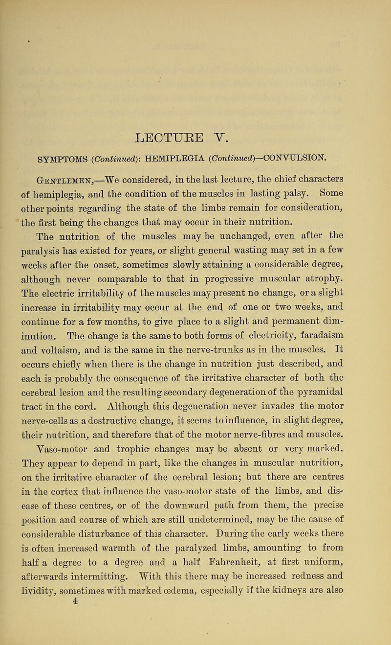 LEOTUEE T. SYMPTOMS (Continued): HEMIPLEGIA (ConfinMed)—CONVULSION. Gentlemejs,—We considered, in the last lecture, the chief characters of hemiplegia, and the condition of the muscles in lasting palsy. Some other points regarding the state of the limbs remain for consideration, the first being the changes that may occur in their nutrition. The nutrition of the muscles may be unchanged, even after the paralysis has existed for years, or slight general wasting may set in a few weeks after the onset, sometimes slowly attaining a considerable degree, although never comparable to that in progressive muscular atrophy. The electric irritability of the muscles may present no change, or a slight increase in irritability may occur at the end of one or two weeks, and continue for a few months, to give place to a slight and permanent dim- inution. The change is the same to both forms of electricity, faradaism and voltaism, and is the same in the nerve-trunks as in the muscles. It occurs chiefly when there is the change in nutrition Just described, and each is probably the consequence of the irritative character of both the cerebral lesion and the resulting secondary degeneration of the pyramidal tract in the cord. Although this degeneration never invades the motor nerve-cells as a destructive change, it seems to influence, in slight degree, their nutrition, and therefore that of the motor nerve-fibres and muscles. Vaso-motor and trophic changes may be absent or very marked. They appear to depend in part, like the changes in muscular nutrition, on the irritative character of the cerebral lesion; but there are centres in the cortex that influence the vaso-motor state of the limbs, and dis- ease of these centres, or of the downward path from them, the precise position and course of which are still undetermined, may be the cause of considerable disturbance of this character. During the early weeks there is often increased warmth of the paralyzed limbs, amounting to from half a degree to a degree and a half Fahrenheit, at first uniform, afterwards intermitting. With this there may be increased redness and lividity, sometimes with marked oedema, especially if the kidneys are also